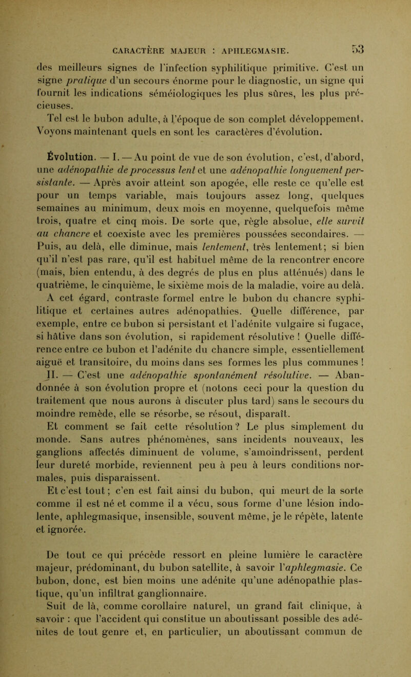 des meilleurs signes de l’infection syphilitique primitive. C’est un signe pratique d’un secours énorme pour le diagnostic, un signe qui fournit les indications séméiologiques les plus sûres, les plus pré- cieuses. Tel est le bubon adulte, à l’époque de son complet développement. Voyons maintenant quels en sont les caractères d’évolution. Évolution. — I. — Au point de vue de son évolution, c’est, d’abord, une adénopathie de processus lent et une adénopathie longuement per- sistante. — Après avoir atteint son apogée, elle reste ce qu’elle est pour un temps variable, mais toujours assez long, quelques semaines au minimum, deux mois en moyenne, quelquefois môme trois, quatre et cinq mois. De sorte que, règle absolue, elle survit au chancre et coexiste avec les premières poussées secondaires. — Puis, au delà, elle diminue, mais lentement, très lentement; si bien qu’il n’est pas rare, qu’il est habituel même de la rencontrer encore (mais, bien entendu, à des degrés de plus en plus atténués) dans le quatrième, le cinquième, le sixième mois de la maladie, voire au delà. A cet égard, contraste formel entre le bubon du chancre syphi- litique et certaines autres adénopathies. Quelle différence, par exemple, entre ce bubon si persistant et l’adénite vulgaire si fugace, si hâtive dans son évolution, si rapidement résolutive ! Quelle diffé- rence entre ce bubon et l’adénite du chancre simple, essentiellement aiguë et transitoire, du moins dans ses formes les plus communes ! JI. — C’est une adénopathie spontanément résolutive. — Aban- donnée à son évolution propre et (notons ceci pour la question du traitement que nous aurons à discuter plus tard) sans le secours du moindre remède, elle se résorbe, se résout, disparaît. Et comment se fait cette résolution? Le plus simplement du monde. Sans autres phénomènes, sans incidents nouveaux, les ganglions affectés diminuent de volume, s’amoindrissent, perdent leur dureté morbide, reviennent peu à peu à leurs conditions nor- males, puis disparaissent. Et c’est tout; c’en est fait ainsi du bubon, qui meurt de la sorte comme il est né et comme il a vécu, sous forme d’une lésion indo- lente, aphlegmasique, insensible, souvent même, je le répète, latente et ignorée. De tout ce qui précède ressort en pleine lumière le caractère majeur, prédominant, du bubon satellite, à savoir Yaphlegmasie. Ce bubon, donc, est bien moins une adénite qu’une adénopathie plas- tique, qu’un infiltrât ganglionnaire. Suit de là, comme corollaire naturel, un grand fait clinique, à savoir : que l’accident qui constitue un aboutissant possible des adé- nites de tout genre et, en particulier, un aboutissant commun de