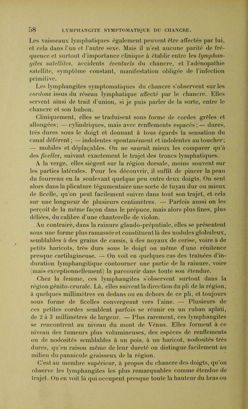 Les vaisseaux lymphatiques également peuvent être affectés par lui, et cela dans l’un et l’autre sexe. Mais il n’est aucune parité de fré- quence et surtout d’importance clinique à établir entre les lymphan- gites satellites, accidents éventuels du chancre, et l’adénopathie satellite, symptôme constant, manifestation obligée de l'infection primitive. Les lymphangites symptomatiques du chancre s’observent sur les cordons issus du réseau lymphatique affecté par le chancre. Elles servent ainsi de trait d’union, si je puis parler de la sorte, entre le chancre et son bubon. Cliniquement, elles se traduisent sous forme de cordes grêles et allongées; — cylindriques, mais avec renflements espacés; — dures, très dures sous le doigt et donnant à tous égards la sensation du canal déférent; —indolentes spontanément et indolentes au toucher; — mobiles et déplaçables. On ne saurait mieux les comparer qu’à des ficelles, suivant exactement le trajet des troncs lymphatiques. A la verge, elles siègent sur la région dorsale, moins souvent sur les parties latérales. Pour les découvrir, il suffit de pincer la peau du fourreau en la soulevant quelque peu entre deux doigts. On sent alors dans la plicature tégumentaire une sorte de tuyau dur ou mieux de ficelle, qu’on peut facilement suivre dans tout son trajet, et cela sur une longueur de plusieurs centimètres. — Parfois aussi on les perçoit de la même façon dans le prépuce, mais alors plus fines, plus déliées, du calibre d’une chanterelle de violon. Au contraire, dans la rainure glando-préputiale, elles se présentent sous une forme plus ramassée et constituent là des nodules globuleux, semblables à des grains de cassis, à des noyaux de cerise, voire à de petits haricots, très durs sous le doigt ou même d’une rénitence presque cartilagineuse. — On voit en quelques cas des traînées d’in- duration lymphangitique contourner une partie de la rainure, voire (mais exceptionnellement) la parcourir dans toute son étendue. Chez la femme, ces lymphangites s’observent surtout dans la région génito-crurale. Là, elles suivent la direction du pli de la région, à quelques millimètres en dedans ou en dehors de ce pli, et toujours sous forme de ficelles convergeant vers l’aine. — Plusieurs de ces petites cordes semblent parfois se réunir en un ruban aplati, de '2 à 3 millimètres de largeur. — Plus rarement, ces lymphangites se rencontrent au niveau du mont de Vénus. Elles forment à ce niveau des tumeurs plus volumineuses, des espèces de renflements ou de nodosités semblables à un pois, à un haricot, nodosités très dures, qu’en raison même de leur dureté on distingue facilement au milieu du pannicule graisseux de la région. C’est au membre supérieur, à propos du chancre des doigts, qu’on observe les lymphangites les plus remarquables comme étendue de trajet. On en voit là qui occupent presque toute la hauteur du bras ou