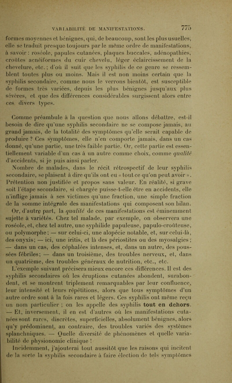 VARIABILITE DE MANIFESTATIONS. formes moyennes et bénignes, qui, de beaucoup, sont les plus usuelles, elle se traduit presque toujours parle même ordre de manifestations, à savoir : roséole, papules cutanées, plaques buccales, adénopathies, croiites acnéiformes du cuir chevelu, léger éclaircissement de la chevelure, etc. ; d’où il suit que les syphilis de ce genre se ressem- blent toutes plus ou moins. Mais il est non moins certain que la syphilis secondaire, comme nous le verrons bientôt, est susceptible de formes très variées, depuis les plus bénignes jusqu’aux plus sévères, et que des différences considérables surgissent alors entre ces divers types. Gomme préambule à la question que nous allons débattre, est-il besoin de dire qu’une syphilis secondaire ne se compose jamais, au grand jamais, de la totalité des symptômes qu’elle serait capable de produire ? Ces symptômes, elle n’en comporte jamais, dans un cas donné, qu’une partie, une très faible partie. Or, cette partie est essen- tiellement variable d’un cas à un autre comme choix, comme qualité d’accidents, si je puis ainsi parler. Nombre de malades, dans le récit rétrospectif de leur syphilis secondaire, se plaisent à dire qu’ils ont eu « tout ce qu’on peut avoir ». Prétention non justifiée et propos sans valeur. En réalité, si grave soit l’étape secondaire, si chargée puisse-t-elle être en accidents, elle n’inflige jamais à ses victimes qu’une fraction, une simple fraction delà somme intégrale des manifestations qui composent son bilan. Or, d’autre part, la qualité de ces manifestations est éminemment sujette à variétés. Chez tel malade, par exemple, on observera une roséole, et, chez tel autre, une syphilide papuleuse, papulo-croûteuse, ou polymorphe; — sur celui-ci, une alopécie notable, et, sur celui-là, des onyxis; — ici, une iritis, et là des périostites ou des myosalgies ; — dans un cas, des céphalées intenses, et, dans un autre, des pous- sées fébriles; — dans un troisième, des troubles nerveux, et, dans un quatrième, des troubles généraux de nutrition, etc., etc. L’exemple suivant précisera mieux encore ces différences. Il est des syphilis secondaires où les éruptions cutanées abondent, surabon- dent, et se montrent triplement remarquables par leur confluence, leur intensité et leurs répétitions, alors que tous symptômes d’un autre ordre sont à la fois rares et légers. Ces syphilis ont même reçu un nom particulier ; on les appelle des syphilis tout en dehors. — Et, inversement, il en est d’autres où les manifestations cuta- nées sont rares, discrètes, superficielles, absolument bénignes, alors qu’y prédominent, au contraire, des troubles variés des systèmes splanchniques. — Quelle diversité de phénomènes et quelle varia- bilité de physionomie clinique ! Incidemment, j’ajouterai tout aussitôt que les raisons qui incitent de la sorte la syphilis secondaire à faire élection de tels symptômes