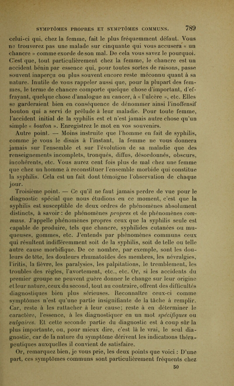 celui-ci qui, chez la femme, fait le plus fréquemment défaut. Vous ne trouverez pas une malade sur cinquante qui vous accusera « un chancre » comme exorde de son mal. De cela vous savez le pourquoi. C’est que, tout particulièrement chez la femme, le chancre est un accident bénin par essence qui, pour toutes sortes de raisons, passe souvent inaperçu ou plus souvent encore reste méconnu quant à sa nature. Inutile de vous rappeler aussi que, pour la plupart des fem- mes, le ternie de chancre comporte quelque chose d’important, d’ef- frayant, quelque chose d’analogue au cancer, à « l’ulcère », etc. Elles se garderaient bien en conséquence de dénommer ainsi l’inoffensif bouton qui a servi de prélude à leur maladie. Pour toute femme, l’accident initial de la syphilis est et n’est jamais autre chose qu’un simple « bouton ». Enregistrez le mot en vos souvenirs. Autre point. — Moins instruite que l’homme en fait de syphilis, comme je vous le disais à l’instant, la femme 11e vous donnera jamais sur l’ensemble et sur l’évolution de sa maladie que des renseignements incomplets, tronqués, diffus, désordonnés, obscurs, incohérents, etc. Vous aurez cent fois plus de mal chez une femme que chez un homme à reconstituer l’ensemble morbide qui constitue la syphilis. Cela est un fait dont témoigne l’observation de chaque jour. Troisième point. — Ce qu’il ne faut jamais perdre de vue pour le diagnostic spécial que nous étudions en ce moment, c’est que la syphilis est susceptible de deux ordres de phénomènes absolument distincts, à savoir : de phénomènes propres et de phénomènes com- muns. J’appelle phénomènes propres ceux que la syphilis seule est capable de produire, tels que chancre, syphilides cutanées ou mu- queuses, gommes, etc. J’entends par phénomènes communs ceux qui résultent indifféremment soit de la syphilis, soit de telle ou telle autre cause morbifique. De ce nombre, par exemple, sont les dou- leurs de tête, les douleurs rhumatoïdes des membres, les névralgies, l’iritis, la fièvre, les paralysies, les palpitations, le tremblement, les troubles des règles, l’avortement, etc., etc. Or, si les accidents du premier groupe ne peuvent guère donner le change sur leur origine et leur nature, ceux du second, tout au contraire, offrent des difficultés diagnostiques bien plus sérieuses. Reconnaître ceux-ci comme symptômes n’est qu’une partie insignifiante de la tâche à remplir. Car, reste à les rattacher à leur cause; reste à en déterminer le caractère, l’essence, à les diagnostiquer en un mot spécifiques ou vulgaires. Et cette seconde partie du diagnostic est à coup sûr la plus importante, ou, pour mieux dire, c’est là le vrai, le seul dia- gnostic, car de la nature du symptôme dérivent les indications théra- peutiques auxquelles il convient de satisfaire. Or, remarquez bien, je vous prie, les deux points que voici : D’une part, ces symptômes communs sont particulièrement fréquents chez 50