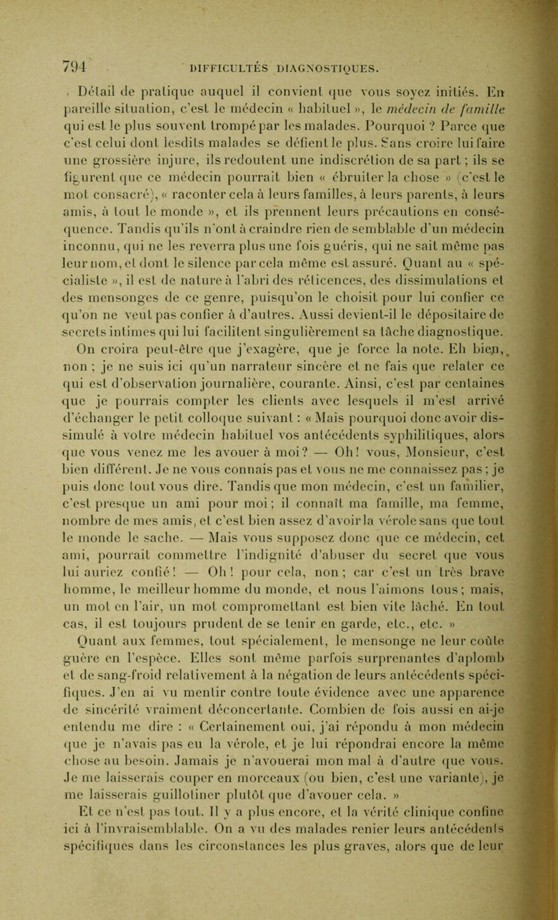 . Détail de pratique auquel il convient que vous soyez initiés. Eu pareille situation, c’est le médecin « habituel », le médecin de famille qui est le plus souvent trompé par les malades. Pourquoi ? Parce que c’est celui dont lesdits malades se défient le plus. Sans croire lui faire une grossière injure, ils redoutent une indiscrétion de sa part ; ils se figurent que ce médecin pourrait bien « ébruiter la chose » (c’est le mot consacré), « raconter cela à leurs familles, à leurs parents, à leurs amis, à tout le monde », et ils prennent leurs précautions en consé- quence. Tandis qu’ils n’ont à craindre rien de semblable d'un médecin inconnu, qui ne les reverra plus une fois guéris, qui ne sait môme pas leur nom, et dont le silence par cela même est assuré. Quant au « spé- cialiste », il est de nature à l’abri des rélicences, des dissimulations et des mensonges de ce genre, puisqu’on le choisit pour lui confier ce qu’on ne veut pas confier à d’autres. Aussi devient-il le dépositaire de secrets intimes qui lui facilitent singulièrement sa tâche diagnostique. On croira peut-être que j’exagère, que je force la note. Eh biep,. non ; je ne suis ici qu’un narrateur sincère et ne fais que relater ce qui est d’observation journalière, courante. Ainsi, c’est par centaines que je pourrais compter les clients avec lesquels il m’est arrivé d’échanger le petit colloque suivant : « Mais pourquoi donc avoir dis- simulé à votre médecin habituel vos antécédents syphilitiques, alors que vous venez me les avouer à moi? — Oh! vous, Monsieur, c’est bien différent. Je ne vous connais pas et vous ne me connaissez pas ; je puis donc tout vous dire. Tandis que mon médecin, c’est un familier, c’est presque un ami pour moi ; il connaît ma famille, ma femme, nombre de mes amis, et c’est bien assez d’avoir la vérole sans que tout le monde le sache. — Mais vous supposez donc que ce médecin, cet ami, pourrait commettre l’indignité d’abuser du secret que vous lui auriez confié! — Oh! pour cela, non; car c’est un très brave homme, le meilleur homme du monde, et nous l’aimons tous; mais, un mot en l’air, un mot compromettant est bien vite lâché. En tout cas, il est toujours prudent de se tenir en garde, etc., etc. » Quant aux femmes, tout spécialement, le mensonge ne leur coûte guère en l’espèce. Elles sont même parfois surprenantes d’aplomb et de sang-froid relativement à la négation de leurs antécédents spéci- fiques. J’en ai vu mentir contre toute évidence avec une apparence de sincérité vraiment déconcertante. Combien de fois aussi en ai-je entendu me dire : « Certainement oui, j’ai répondu à mon médecin que je n’avais pas eu la vérole, et je lui répondrai encore la même chose au besoin. Jamais je n’avouerai mon mal à d’autre que vous. Je me laisserais couper en morceaux (ou bien, c’est une variante), je me laisserais guillotiner plutôt que d’avouer cela. » Et ce n’est pas tout. Il y a plus encore, et la vérité clinique confine ici à l’invraisemblable. On a vu des malades renier leurs antécédents spécifiques dans les circonstances les plus graves, alors que de leur