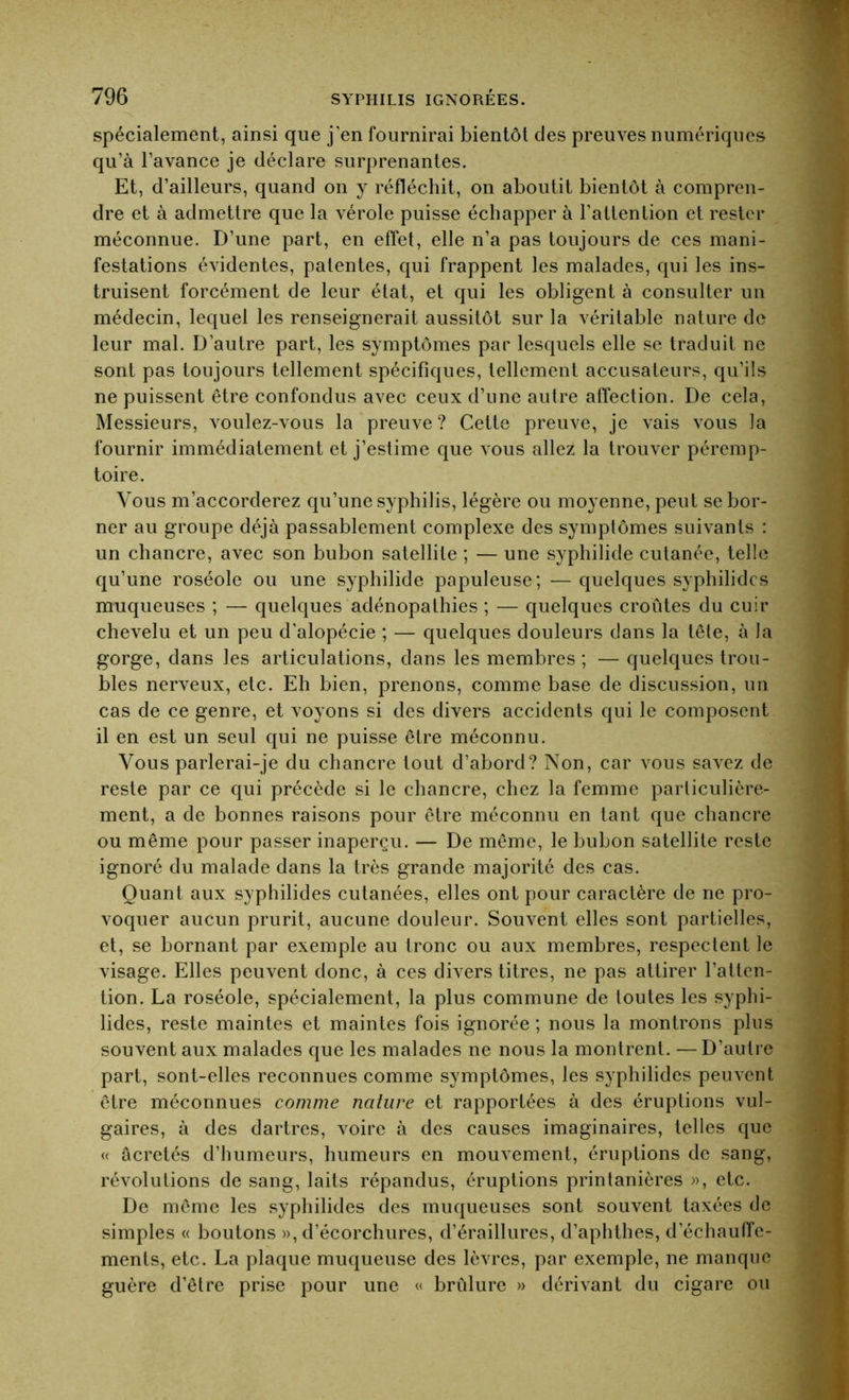 spécialement, ainsi que j'en fournirai bientôt des preuves numériques qu’à l’avance je déclare surprenantes. Et, d’ailleurs, quand on y réfléchit, on aboutit bientôt à compren- dre et à admettre que la vérole puisse échapper à l’attention et rester méconnue. D’une part, en effet, elle n’a pas toujours de ces mani- festations évidentes, patentes, qui frappent les malades, qui les ins- truisent forcément de leur état, et qui les obligent à consulter un médecin, lequel les renseignerait aussitôt sur la véritable nature de leur mal. D’autre part, les symptômes par lesquels elle se traduit ne sont pas toujours tellement spécifiques, tellement accusateurs, qu’ils ne puissent être confondus avec ceux d’une autre affection. De cela, Messieurs, voulez-vous la preuve? Cette preuve, je vais vous la fournir immédiatement et j’estime que vous allez la trouver péremp- toire. Vous m’accorderez qu’une syphilis, légère ou moyenne, peut se bor- ner au groupe déjà passablement complexe des symptômes suivants : un chancre, avec son bubon satellite ; — une syphilide cutanée, telle qu’une roséole ou une syphilide papuleuse; — quelques syphilidcs muqueuses ; — quelques adénopathies ; — quelques croûtes du cuir chevelu et un peu d'alopécie ; — quelques douleurs dans la tête, à la gorge, dans les articulations, dans les membres ; — quelques trou- bles nerveux, etc. Eh bien, prenons, comme base de discussion, un cas de ce genre, et voyons si des divers accidents qui le composent il en est un seul qui ne puisse être méconnu. Vous parlerai-je du chancre tout d’abord? Non, car vous savez de reste par ce qui précède si le chancre, chez la femme particulière- ment, a de bonnes raisons pour être méconnu en tant que chancre ou même pour passer inaperçu. — De même, le bubon satellite reste ignoré du malade dans la très grande majorité des cas. Quant aux syphilides cutanées, elles ont pour caractère de ne pro- voquer aucun prurit, aucune douleur. Souvent elles sont partielles, et, se bornant par exemple au tronc ou aux membres, respectent le visage. Elles peuvent donc, à ces divers titres, ne pas attirer l’atten- tion. La roséole, spécialement, la plus commune de toutes les syphi- lides, reste maintes et maintes fois ignorée ; nous la montrons plus souvent aux malades que les malades ne nous la montrent. — D’autre part, sont-elles reconnues comme symptômes, les syphilides peuvent être méconnues comme nature et rapportées à des éruptions vul- gaires, à des dartres, voire à des causes imaginaires, telles que « âcretés d’humeurs, humeurs en mouvement, éruptions de sang, révolutions de sang, laits répandus, éruptions printanières », etc. De même les syphilides des muqueuses sont souvent taxées de simples « boutons », d’écorchures, d’éraillures, d’aphthes, d’échauffe- ments, etc. La plaque muqueuse des lèvres, par exemple, ne manque guère d’être prise pour une « brûlure » dérivant du cigare ou