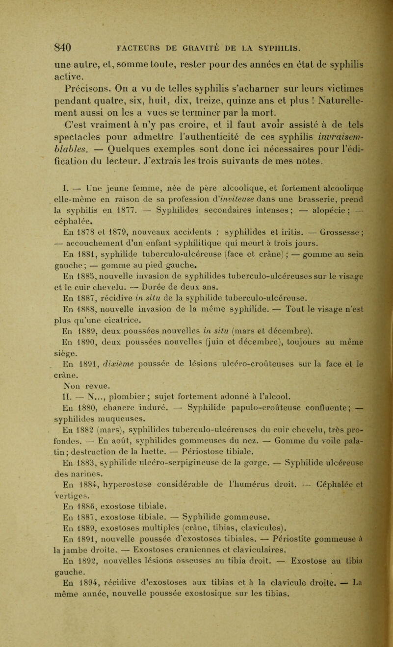 une autre, et, somme toute, rester pour des années en état de syphilis active. Précisons. On a vu de telles syphilis s’acharner sur leurs victimes pendant quatre, six, huit, dix, treize, quinze ans et plus ! Naturelle- ment aussi on les a vues se terminer par la mort. C’est vraiment à n’y pas croire, et il faut avoir assisté à de tels spectacles pour admettre l’authenticité de ces syphilis invraisem- blables. — Quelques exemples sont donc ici nécessaires pour l’édi- fication du lecteur. J’extrais les trois suivants de mes notes. I. — Une jeune femme, née de père alcoolique, et fortement alcoolique elle-même en raison de sa profession d'inviteuse dans une brasserie, prend la syphilis en 1877. — Syphilides secondaires intenses; — alopécie; — céphalée. En 1878 et 1879, nouveaux accidents : syphilides et iritis. — Grossesse; — accouchement d’un enfant syphilitique qui meurt à trois jours. En 1881, syphilide tuberculo-ulcéreuse (face et crâne) ; — gomme au sein gauche ; — gomme au pied gauche. En 1885, nouvelle invasion de syphilides tuberculo-ulcéreuses sur le visage et le cuir chevelu. — Durée de deux ans. En 1887, récidive in situ de la syphilide tuberculo-ulcéreuse. En 1888, nouvelle invasion de la même syphilide. — Tout le visage n’est plus qu’une cicatrice. En 1889, deux poussées nouvelles in situ (mars et décembre). En 1890, deux poussées nouvelles (juin et décembre), toujours au même siège. En 1891, dixième poussée de lésions ulcéro-croûteuses sur la face et le crâne. Non revue. II. — N..., plombier; sujet fortement adonné à l’alcool. En 1880, chancre induré. — Syphilide papulo-croûteuse confluente; — syphilides muqueuses. En 1882 (mars), syphilides tuberculo-ulcéreuses du cuir chevelu, très pro- fondes. — En août, syphilides gommeuses du nez. — Gomme du voile pala- tin ; destruction de la luette. — Périostose tibiale. En 1883, syphilide ulcéro-serpigineuse de la gorge. — Syphilide ulcéreuse des narines. En 1884, hyperostose considérable de l’humérus droit. — Céphalée et Vertiges. En 1886, exostose tibiale. En 1887, exostose tibiale. — Syphilide gommeuse. En 1889, exostoses multiples (crâne, tibias, clavicules). En 1891, nouvelle poussée d’exostoses tibiales. — Périostite gommeuse à la jambe droite. — Exostoses crâniennes et claviculaires. En 1892, nouvelles lésions osseuses au tibia droit. — Exostose au tibia gauche. En 1894, récidive d’exostoses aux tibias et à la clavicule droite. — La même année, nouvelle poussée exostosique sur les tibias.