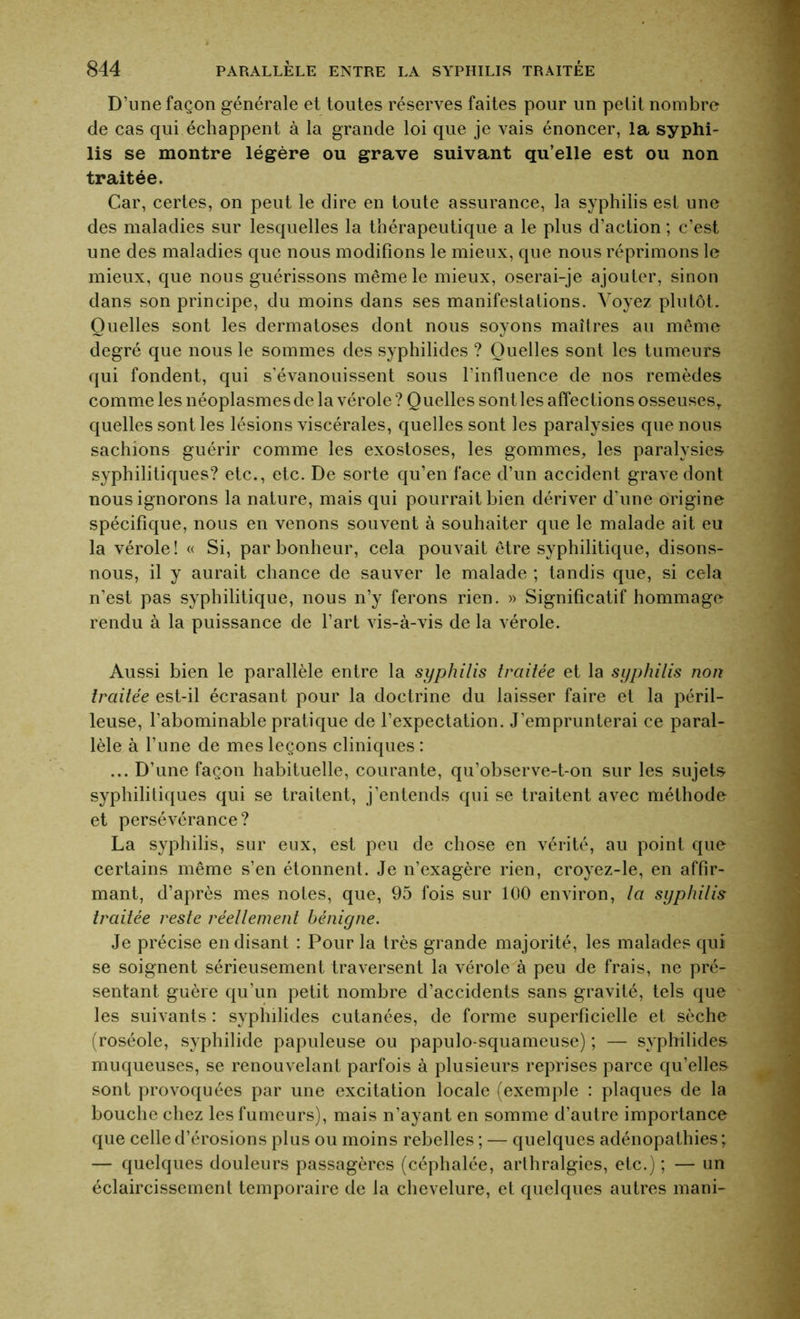 D’une façon générale et toutes réserves faites pour un petit nombre de cas qui échappent à la grande loi que je vais énoncer, la syphi- lis se montre légère ou grave suivant qu’elle est ou non traitée. Car, certes, on peut le dire en toute assurance, la syphilis est une des maladies sur lesquelles la thérapeutique a le plus d’action ; c’est une des maladies que nous modifions le mieux, que nous réprimons le mieux, que nous guérissons même le mieux, oserai-je ajouter, sinon dans son principe, du moins dans ses manifestations. Voyez plutôt. Quelles sont les dermatoses dont nous soyons maîtres au même degré que nous le sommes des syphilides ? Quelles sont les tumeurs qui fondent, qui s’évanouissent sous l’influence de nos remèdes comme les néoplasmes de la vérole ? Quelles sont les affections osseuses, quelles sont les lésions viscérales, quelles sont les paralysies que nous sachions guérir comme les exostoses, les gommes, les paralysies syphilitiques? etc., etc. De sorte qu’en face d’un accident grave dont nous ignorons la nature, mais qui pourrait bien dériver d’une origine spécifique, nous en venons souvent à souhaiter que le malade ait eu la vérole! « Si, par bonheur, cela pouvait être syphilitique, disons- nous, il y aurait chance de sauver le malade ; tandis que, si cela n’est pas syphilitique, nous n’y ferons rien. » Significatif hommage rendu à la puissance de l’art vis-à-vis de la vérole. Aussi bien le parallèle entre la syphilis traitée et la syphilis non traitée est-il écrasant pour la doctrine du laisser faire et la péril- leuse, l’abominable pratique de l’expectation. J’emprunterai ce paral- lèle à l’une de mes leçons cliniques : ... D’une façon habituelle, courante, qu’observe-t-on sur les sujets syphilitiques qui se traitent, j’entends qui se traitent avec méthode et persévérance? La syphilis, sur eux, est peu de chose en vérité, au point que certains même s’en étonnent. Je n’exagère rien, croyez-le, en affir- mant, d’après mes notes, que, 95 fois sur 100 environ, la syphilis traitée reste réellement bénigne. Je précise en disant : Pour la très grande majorité, les malades qui se soignent sérieusement traversent la vérole à peu de frais, ne pré- sentant guère qu’un petit nombre d’accidents sans gravité, tels que les suivants : syphilides cutanées, de forme superficielle et sèche (roséole, syphilide papuleuse ou papulo-squameuse) ; — syphilides muqueuses, se renouvelant parfois à plusieurs reprises parce qu’elles sont provoquées par une excitation locale (exemple : plaques de la bouche chez les fumeurs), mais n’ayant en somme d’autre importance que celle d’érosions plus ou moins rebelles ; — quelques adénopathies ; — quelques douleurs passagères (céphalée, arthralgies, etc.) ; — un éclaircissement temporaire de la chevelure, et quelques autres mani-