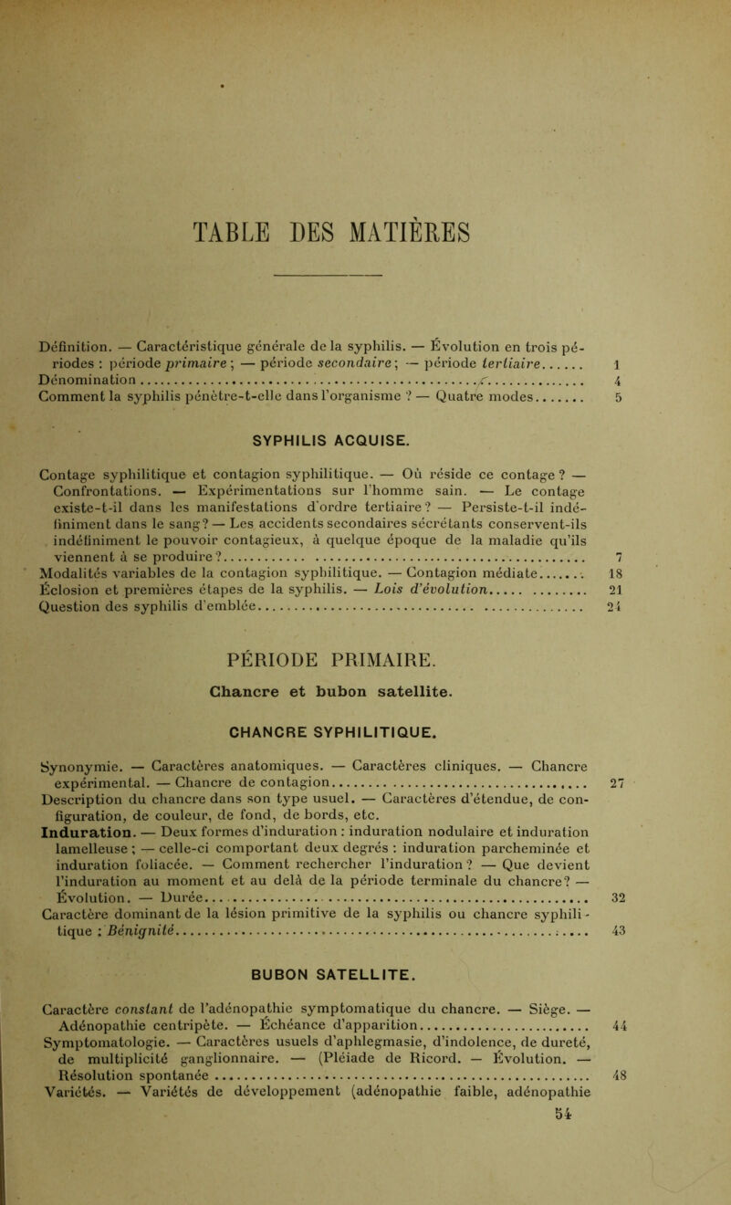 TABLE DES MATIERES Définition. — Caractéristique générale de la syphilis. — Évolution en trois pé- riodes : période primaire ; — période secondaire ; — période tertiaire 1 Dénomination ,/r. 4 Comment la syphilis pénètre-t-elle dans l’organisme ? — Quatre modes 5 SYPHILIS ACQUISE. Contage syphilitique et contagion syphilitique. — Où réside ce contage? — Confrontations. — Expérimentations sur l’homme sain. — Le contage existe-t-il dans les manifestations d’ordre tertiaire? — Persiste-t-il indé- finiment dans le sang? — Les accidents secondaires sécrétants conservent-ils indéfiniment le pouvoir contagieux, à quelque époque de la maladie qu’ils viennent à se produire? 7 Modalités variables de la contagion syphilitique. — Contagion médiate 18 Éclosion et premières étapes de la syphilis. — Lois d’évolution 21 Question des syphilis d’emblée 24 PÉRIODE PRIMAIRE. Chancre et bubon satellite. CHANCRE SYPHILITIQUE. Synonymie. — Caractères anatomiques. — Caractères cliniques. — Chancre expérimental. —Chancre de contagion 27 Description du chancre dans son type usuel. — Caractères d’étendue, de con- figuration, de couleur, de fond, de bords, etc. Induration. — Deux formes d’induration : induration nodulaire et induration lamelleuse ; — celle-ci comportant deux degrés : induration parcheminée et induration foliacée. — Comment rechercher l’induration? — Que devient l’induration au moment et au delà de la période terminale du chancre? — Évolution. — Durée 32 Caractère dominant de la lésion primitive de la syphilis ou chancre syphili - tique : Bénignité 43 BUBON SATELLITE. Caractère constant de l’adénopathie symptomatique du chancre. — Siège. — Adénopathie centripète. — Echéance d’apparition 44 Symptomatologie. — Caractères usuels d’aphlegmasie, d’indolence, de dureté, de multiplicité ganglionnaire. — (Pléiade de Ricord. — Évolution. — Résolution spontanée 48 Variétés. — Variétés de développement (adénopathie faible, adénopathie 54