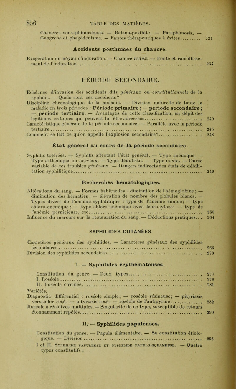 Chancres sous-phimosiques. — Balano-posthite. — Paraphimosis. — Gangrène et phagédénisme. — Fautes thérapeutiques à éviter Accidents posthumes du chancre. Exagération du noyau d’induration. — Chancre redux. — Fonte et ramollisse- ment de l’induration i PÉRIODE SECONDAIRE. Échéance d’invasion des accidents dits généraux ou constitutionnels de la syphilis. — Quels sont ces accidents? Discipline chronologique de la maladie. — Division naturelle de toute la maladie en trois périodes : Période primaire ; — période secondaire ; — période tertiaire. — Avantages de cette classification, en dépit des légitimes critiques qui peuvent lui être adressées. Caractéristique générale de la période secondaire. — Parallèle avec la période tertiaire Comment se fait ce qu’on appelle l’explosion secondaire? État général au cours de la période secondaire. Syphilis tolérées. — Syphilis affectant l’état général. — Type anémique. — Type asthénique ou nerveux. — Type dénutritif. — Type mixte. — Durée variable de ces troubles généraux. — Dangers indirects des états de débili- tation syphilitique Recherches hématologiques. Altérations du sang. — Formes habituelles : diminution de l’hémoglobine ; — diminution des hématies ; — élévation de nombre des globules blancs. — Types divers de l’anémie syphilitique : type de l’anémie simple; — type chloro-anémique ; — type chloro-anémique avec leucocytose; — type de l’anémie pernicieuse, etc . Influence du mercure sur la restauration du sang. — Déductions pratiques.. . SYPHILIDES CUTANÉES. Caractères généraux des syphilides. — Caractères généraux des syphilides secondaires Division des syphilides secondaires ... I. — Syphilides érythémateuses. Constitution du genre. — Deux types I. Roséole : *.. '%i< II. Roséole circinée Variétés. Diagnostic différentiel : roséole simple; — roséole résineuse; — pityriasis versicolor rosé; — pityriasis rosé; — roséole de l’antipyrine Roséole à récidives multiples. — Singularité de ce type, susceptible de retours étonnamment répétés II. — Syphilides papuleuses. Constitution du genre. — Papule élémentaire. — Sa constitution étiolo- gique. — Division I et II. Syphilide papuleuse et syphilide papulo-squameuse. — Quatre types constitutifs : 224 234 240 245 248 249 258 264 266 273 277 278 281 282 290 296