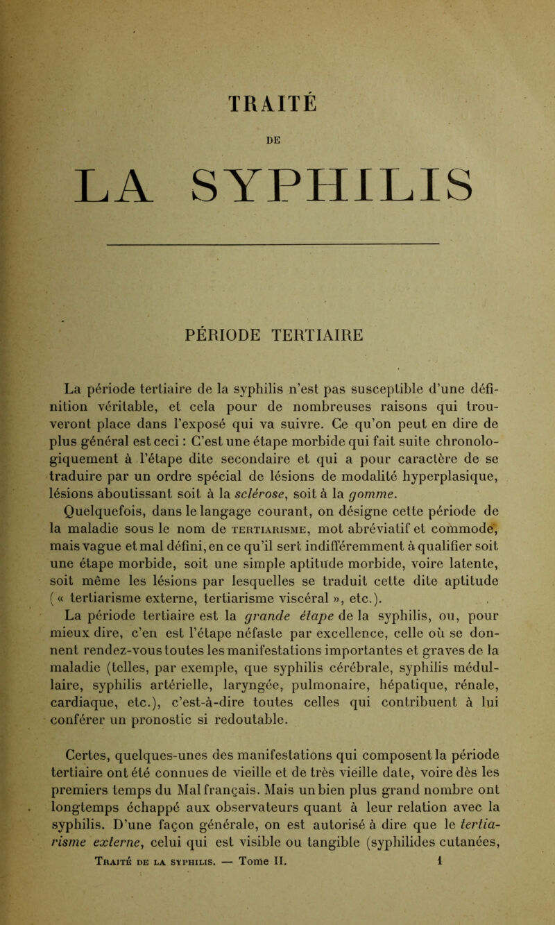 DE LA SYPHILIS PÉRIODE TERTIAIRE La période tertiaire de la syphilis n’est pas susceptible d’une défi- nition véritable, et cela pour de nombreuses raisons qui trou- veront place dans l’exposé qui va suivre. Ce qu’on peut en dire de plus général est ceci : C’est une étape morbide qui fait suite chronolo- giquement à l’étape dite secondaire et qui a pour caractère de se traduire par un ordre spécial de lésions de modalité hyperplasique, lésions aboutissant soit à la sclérose, soit à la gomme. Quelquefois, dans le langage courant, on désigne cette période de la maladie sous le nom de tertiarisme, mot abréviatif et commode; mais vague et mal défini, en ce qu’il sert indifféremment à qualifier soit une étape morbide, soit une simple aptitude morbide, voire latente, soit même les lésions par lesquelles se traduit cette dite aptitude ( « tertiarisme externe, tertiarisme viscéral », etc.). La période tertiaire est la grande étape delà syphilis, ou, pour mieux dire, c’en est l’étape néfaste par excellence, celle où se don- nent rendez-vous toutes les manifestations importantes et graves de la maladie (telles, par exemple, que syphilis cérébrale, syphilis médul- laire, syphilis artérielle, laryngée, pulmonaire, hépatique, rénale, cardiaque, etc.), c’est-à-dire toutes celles qui contribuent à lui conférer un pronostic si redoutable. Certes, quelques-unes des manifestations qui composent la période tertiaire ont été connues de vieille et de très vieille date, voire dès les premiers temps du Mal français. Mais un bien plus grand nombre ont longtemps échappé aux observateurs quant à leur relation avec la syphilis. D’une façon générale, on est autorisé à dire que le tertia- risme externe, celui qui est visible ou tangible (syphilides cutanées,