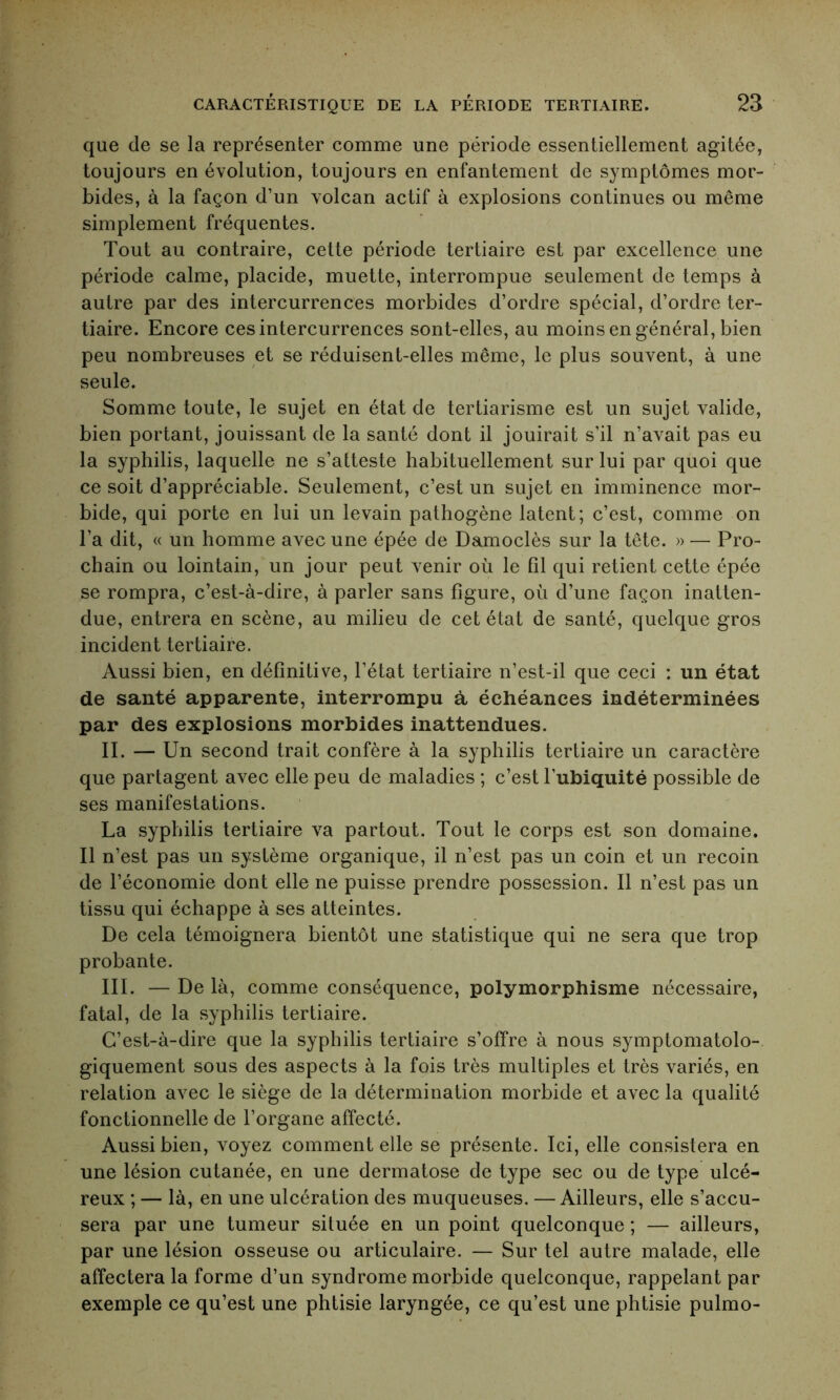 que de se la représenter comme une période essentiellement agitée, toujours en évolution, toujours en enfantement de symptômes mor- bides, à la façon d’un volcan actif à explosions continues ou même simplement fréquentes. Tout au contraire, cette période tertiaire est par excellence une période calme, placide, muette, interrompue seulement de temps à autre par des intercurrences morbides d’ordre spécial, d’ordre ter- tiaire. Encore ces intercurrences sont-elles, au moins en général, bien peu nombreuses et se réduisent-elles même, le plus souvent, à une seule. Somme toute, le sujet en état de tertiarisme est un sujet valide, bien portant, jouissant de la santé dont il jouirait s’il n’avait pas eu la syphilis, laquelle ne s’atteste habituellement sur lui par quoi que ce soit d’appréciable. Seulement, c’est un sujet en imminence mor- bide, qui porte en lui un levain pathogène latent; c’est, comme on l’a dit, « un homme avec une épée de Damoclès sur la tête. » — Pro- chain ou lointain, un jour peut venir où le fil qui retient cette épée se rompra, c’est-à-dire, à parler sans figure, où d’une façon inatten- due, entrera en scène, au milieu de cet état de santé, quelque gros incident tertiaire. Aussi bien, en définitive, l’état tertiaire n’est-il que ceci : un état de santé apparente, interrompu à échéances indéterminées par des explosions morbides inattendues. II. — Un second trait confère à la syphilis tertiaire un caractère que partagent avec elle peu de maladies ; c’est l’ubiquité possible de ses manifestations. La syphilis tertiaire va partout. Tout le corps est son domaine. Il n’est pas un système organique, il n’est pas un coin et un recoin de l’économie dont elle ne puisse prendre possession. Il n’est pas un tissu qui échappe à ses atteintes. De cela témoignera bientôt une statistique qui ne sera que trop probante. III. — De là, comme conséquence, polymorphisme nécessaire, fatal, de la syphilis tertiaire. C’est-à-dire que la syphilis tertiaire s’offre à nous symptomatolo- giquement sous des aspects à la fois très multiples et très variés, en relation avec le siège de la détermination morbide et avec la qualité fonctionnelle de l’organe affecté. Aussi bien, voyez comment elle se présente. Ici, elle consistera en une lésion cutanée, en une dermatose de type sec ou de type ulcé- reux ; — là, en une ulcération des muqueuses. — Ailleurs, elle s’accu- sera par une tumeur située en un point quelconque ; — ailleurs, par une lésion osseuse ou articulaire. — Sur tel autre malade, elle affectera la forme d’un syndrome morbide quelconque, rappelant par exemple ce qu’est une phtisie laryngée, ce qu’est une phtisie pulmo-