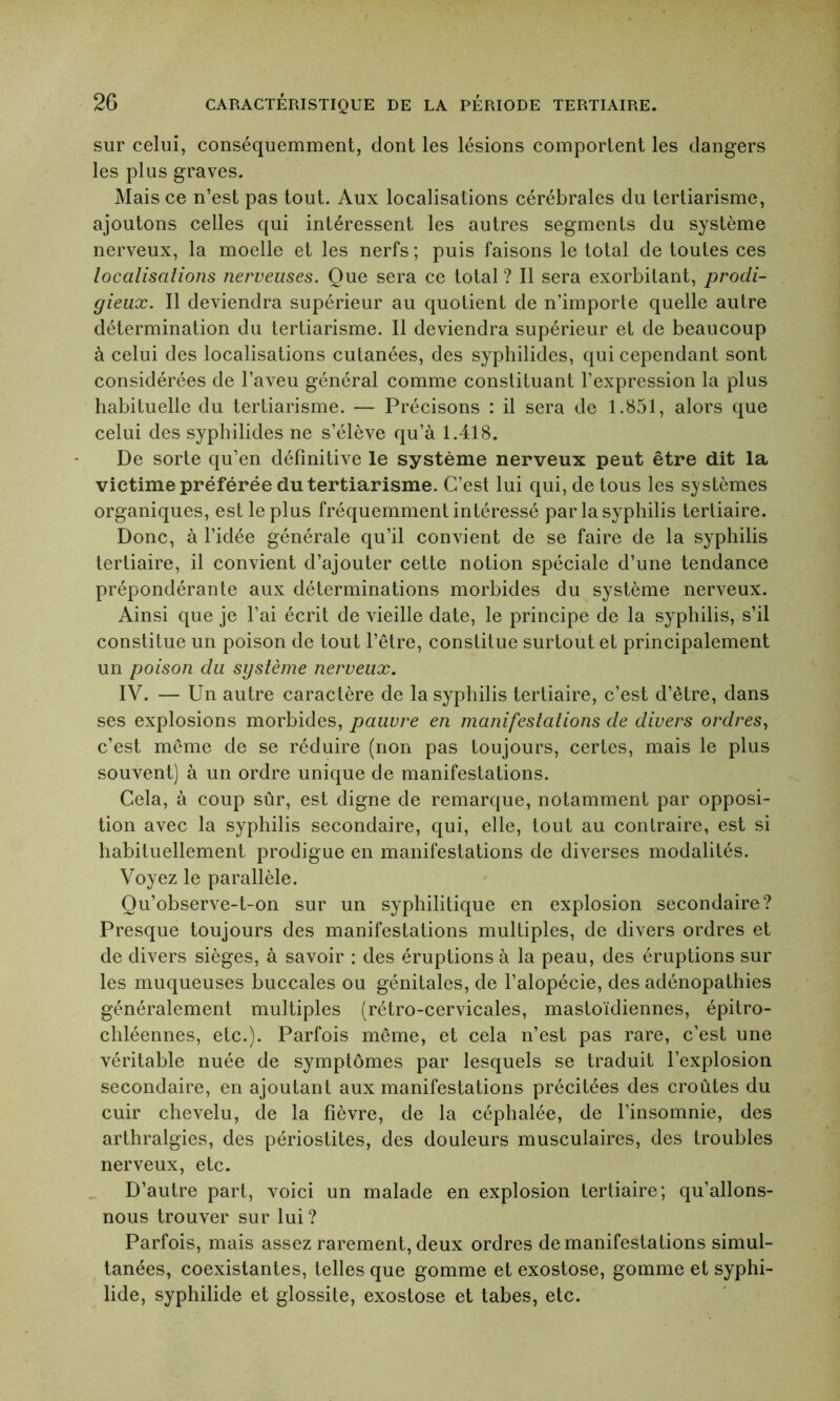 sur celui, conséquemment, dont les lésions comportent les dangers les plus graves. Mais ce n’est pas tout. Aux localisations cérébrales du tertiarisme, ajoutons celles qui intéressent les autres segments du système nerveux, la moelle et les nerfs; puis faisons le total de toutes ces localisations nerveuses. Que sera ce total ? Il sera exorbitant, prodi- gieux. Il deviendra supérieur au quotient de n’importe quelle autre détermination du tertiarisme. Il deviendra supérieur et de beaucoup à celui des localisations cutanées, des syphilides, qui cependant sont considérées de l’aveu général comme constituant l’expression la plus habituelle du tertiarisme. — Précisons : il sera de 1.851, alors que celui des syphilides ne s’élève qu’à 1.418. De sorte qu’en définitive le système nerveux peut être dit la victime préférée du tertiarisme. C’est lui qui, de tous les systèmes organiques, est le plus fréquemment intéressé par la syphilis tertiaire. Donc, à l’idée générale qu’il convient de se faire de la syphilis tertiaire, il convient d’ajouter cette notion spéciale d’une tendance prépondérante aux déterminations morbides du système nerveux. Ainsi que je l’ai écrit de vieille date, le principe de la syphilis, s’il constitue un poison de tout l’être, constitue surtout et principalement un poison du système nerveux. IV. — Un autre caractère de la syphilis tertiaire, c’est d’être, dans ses explosions morbides, pauvre en manifestations de divers ordres, c’est même de se réduire (non pas toujours, certes, mais le plus souvent) à un ordre unique de manifestations. Cela, à coup sûr, est digne de remarque, notamment par opposi- tion avec la syphilis secondaire, qui, elle, tout au contraire, est si habituellement prodigue en manifestations de diverses modalités. Voyez le parallèle. Qu’observe-t-on sur un syphilitique en explosion secondaire? Presque toujours des manifestations multiples, de divers ordres et de divers sièges, à savoir : des éruptions à la peau, des éruptions sur les muqueuses buccales ou génitales, de l’alopécie, des adénopathies généralement multiples (rétro-cervicales, mastoïdiennes, épitro- chléennes, etc.). Parfois même, et cela n’est pas rare, c’est une véritable nuée de symptômes par lesquels se traduit l’explosion secondaire, en ajoutant aux manifestations précitées des croûtes du cuir chevelu, de la fièvre, de la céphalée, de l’insomnie, des arthralgies, des périostites, des douleurs musculaires, des troubles nerveux, etc. D’autre part, voici un malade en explosion tertiaire; qu’allons- nous trouver sur lui ? Parfois, mais assez rarement, deux ordres de manifestations simul- tanées, coexistantes, telles que gomme et exostose, gomme et syphi- lide, syphilide et glossite, exostose et tabes, etc.