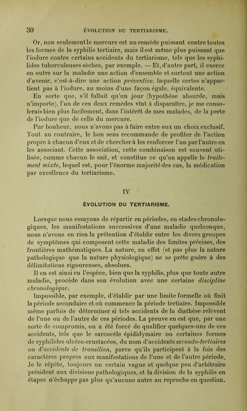 Or, non seulement le mercure est un remède puissant contre toutes les formes de la syphilis tertiaire, mais il est même plus puissant que l’iodure contre certains accidents du tertiarisme, tels que les syphi- lides tuberculeuses sèches, par exemple. — Et, d’autre part, il exerce en outre sur la maladie une action d’ensemble et surtout une action d’avenir, c’est-à-dire une action préventive, laquelle certes n’appar- tient pas à l’iodure, au moins d’une façon égale, équivalente. En sorte que, s’il fallait qu’un jour (hypothèse absurde, mais n’importe), l’un de ces deux remèdes vînt à disparaître, je me conso- lerais bien plus facilement, dans l’intérêt de mes malades, de la perte de l’iodure que de celle du mercure. Par bonheur, nous n’avons pas à faire entre eux un choix exclusif. Tout au contraire, le bon sens recommande de profiter de l’action propre à chacun d’eux et de chercher à les renforcer l’un par l’autre en les associant. Cette association, cette combinaison est souvent uti- lisée, comme chacun le sait, et constitue ce qu’on appelle le traite- ment mixte, lequel est, pour l’énorme majorité des cas, la médication par excellence du tertiarisme. IV ÉVOLUTION DU TERTIARISME. Lorsque nous essayons de répartir en périodes, en stades chronolo- giques, les manifestations successives d’une maladie quelconque, nous n’avons en rien la prétention d’établir entre les divers groupes de symptômes qui composent cette maladie des limites précises, des frontières mathématiques. La nature, en effet (et pas plus la nature pathologique que la nature physiologique) ne se prête guère à des délimitations rigoureuses, absolues. Il en est ainsi en l’espèce, bien que la syphilis, plus que toute autre maladie, procède dans son évolution avec une certaine discipline chronologique. Impossible, par exemple, d’établir par une limite formelle où finit la période secondaire et où commence la période tertiaire. Impossible même parfois de déterminer si tels accidents de la diathèse relèvent de l’une ou de l’autre de ces périodes. La preuve en est que, par une sorte de compromis, on a été forcé de qualifier quelques-uns de ces accidents, tels que le sarcocèle épididymaire ou certaines formes de syphilides ulcéro-crustacées, du nom d’accidents secondo-tertiaires ou d'accidents de transition, parce qu’ils participent à la fois des caractères propres aux manifestations de l’une et de l’autre période. Je le répète, toujours un certain vague et quelque peu d’arbitraire président aux divisions pathologiques, et la division de la syphilis en étapes n’échappe pas plus qu’aucune autre au reproche en question.
