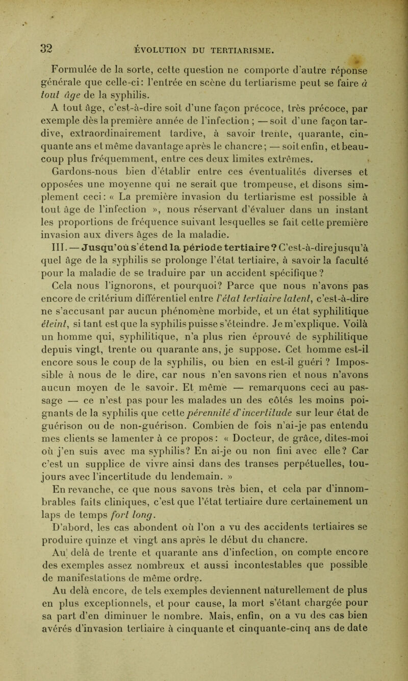 Formulée de la sorte, cette question ne comporte d’autre réponse générale que celle-ci: l’entrée en scène du tertiarisme peut se faire à tout âge de la syphilis. A tout âge, c’est-à-dire soit d’une façon précoce, très précoce, par exemple dès la première année de l’infection; —soit d’une façon tar- dive, extraordinairement tardive, à savoir trente, quarante, cin- quante ans et même davantage après le chancre ; — soit enfin, et beau- coup plus fréquemment, entre ces deux limites extrêmes. Gardons-nous bien d’établir entre ces éventualités diverses et opposées une moyenne qui ne serait que trompeuse, et disons sim- plement ceci: « La première invasion du tertiarisme est possible à tout âge de l’infection », nous réservant d’évaluer dans un instant les proportions de fréquence suivant lesquelles se fait cette première invasion aux divers âges de la maladie. III. — Jusqu’où s’étend la période tertiaire ? C’est-à-dire jusqu’à quel âge de la syphilis se prolonge l’état tertiaire, à savoir la faculté pour la maladie de se traduire par un accident spécifique ? Cela nous l’ignorons, et pourquoi? Parce que nous n’avons pas encore de critérium différentiel entre Vêlai tertiaire latent, c’est-à-dire ne s’accusant par aucun phénomène morbide, et un état syphilitique éteint, si tant est que la syphilis puisse s’éteindre. Je m’explique. Voilà un homme qui, syphilitique, n’a plus rien éprouvé de syphilitique depuis vingt, trente ou quarante ans, je suppose. Cet homme est-il encore sous le coup de la syphilis, ou bien en est-il guéri ? Impos- sible à nous de le dire, car nous n’en savons rien et nous n’avons aucun moyen de le savoir. Et même — remarquons ceci au pas- sage — ce n’est pas pour les malades un des côtés les moins poi- gnants de la syphilis que cette pérennité cVincertitude sur leur état de guérison ou de non-guérison. Combien de fois n’ai-je pas entendu mes clients se lamenter à ce propos : « Docteur, de grâce, dites-moi où j’en suis avec ma syphilis? En ai-je ou non fini avec elle? Car c’est un supplice de vivre ainsi dans des transes perpétuelles, tou- jours avec l’incertitude du lendemain. » En revanche, ce que nous savons très bien, et cela par d’innom- brables faits cliniques, c’est que l’état tertiaire dure certainement un laps de temps fort long. D’abord, les cas abondent où l’on a vu des accidents tertiaires se produire quinze et vingt ans après le début du chancre. Au delà de trente et quarante ans d’infection, on compte encore des exemples assez nombreux et aussi incontestables que possible de manifestations de même ordre. Au delà encore, de tels exemples deviennent naturellement de plus en plus exceptionnels, et pour cause, la mort s’étant chargée pour sa part d’en diminuer le nombre. Mais, enfin, on a vu des cas bien avérés d’invasion tertiaire à cinquante et cinquante-cinq ans de date