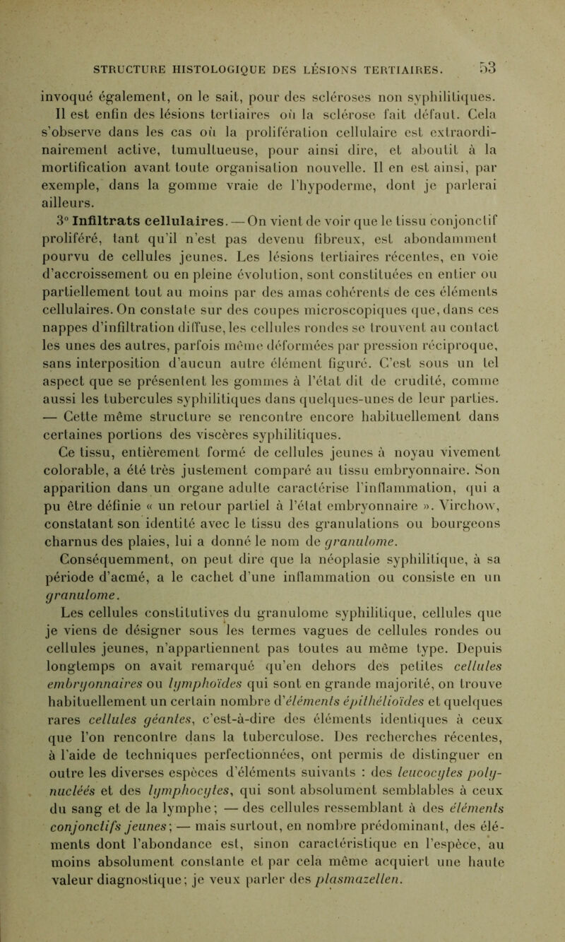 invoqué également, on le sait, pour des scléroses non syphilitiques. Il est enfin des lésions tertiaires où la sclérose fait défaut. Cela s’observe dans les cas où la prolifération cellulaire est extraordi- nairement active, tumultueuse, pour ainsi dire, et aboutit à la mortification avant toute organisation nouvelle. Il en est ainsi, par exemple, dans la gomme vraie de l’iiypoderme, dont je parlerai ailleurs. 3° Infiltrats cellulaires. — On vient de voir que le tissu conjonctif proliféré, tant qu’il n’est pas devenu fibreux, est abondamment pourvu de cellules jeunes. Les lésions tertiaires récentes, en voie d’accroissement ou en pleine évolution, sont constituées en entier ou partiellement tout au moins par des amas cohérents de ces éléments cellulaires. On constate sur des coupes microscopiques que, dans ces nappes d’infiltration diffuse, les cellules rondes se trouvent au contact les unes des autres, parfois même déformées par pression réciproque, sans interposition d’aucun autre élément figuré. C’est sous un tel aspect que se présentent les gommes à l’état dit de crudité, comme aussi les tubercules syphilitiques dans quelques-unes de leur parties. — Cette même structure se rencontre encore habituellement dans certaines portions des viscères syphilitiques. Ce tissu, entièrement formé de cellules jeunes à noyau vivement colorable, a été très justement comparé au tissu embryonnaire. Son apparition dans un organe adulte caractérise l’inflammation, qui a pu être définie « un retour partiel à l’état embryonnaire ». Virchow, constatant son identité avec le tissu des granulations ou bourgeons charnus des plaies, lui a donné le nom de granulome. Conséquemment, on peut dire que la néoplasie syphilitique, à sa période d’acmé, a le cachet d’une inflammation ou consiste en un granulome. Les cellules constitutives du granulome syphilitique, cellules que je viens de désigner sous les termes vagues de cellules rondes ou cellules jeunes, n’appartiennent pas toutes au même type. Depuis longtemps on avait remarqué qu’en dehors des petites cellules embryonnaires ou lymphoïdes qui sont en grande majorité, on trouve habituellement un certain nombre d'éléments épithélioïdes et quelques rares cellules géantes, c’est-à-dire des éléments identiques à ceux que l’on rencontre dans la tuberculose. Des recherches récentes, à l’aide de techniques perfectionnées, ont permis de distinguer en outre les diverses espèces d’éléments suivants : des leucocytes poly- nucléés et des lymphocytes, qui sont absolument semblables à ceux du sang et de la lymphe; — des cellules ressemblant à des éléments conjonctifs jeunes ; — mais surtout, en nombre prédominant, des élé- ments dont l’abondance est, sinon caractéristique en l’espèce, au moins absolument constante et par cela même acquiert une haute valeur diagnostique ; je veux parler des plasmazellen.