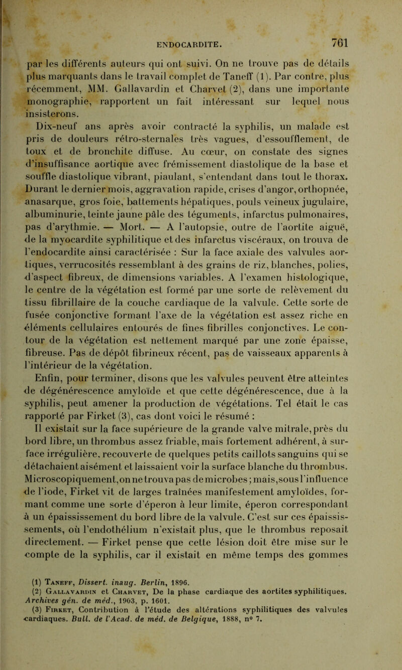 ENDOCARDITE. 701 par les différents auteurs qui ont suivi. On ne trouve pas de détails plus marquants dans le travail complet de Taneff (1). Par contre, plus récemment, MM. Gallavardin et Charvet (2), dans une importante monographie, rapportent un fait intéressant sur lequel nous insisterons. Dix-neuf ans après avoir contracté la syphilis, un malade est pris de douleurs rétro-sternales très vagues, d’essoufflement, de toux et de bronchite diffuse. Au cœur, on constate des signes d’insuffisance aortique avec frémissement diastolique de la base et souffle diastolique vibrant, piaulant, s’entendant dans tout le thorax. Durant le dernier mois, aggravation rapide, crises d’angor, orthopnée, anasarque, gros foie, battements hépatiques, pouls veineux jugulaire, albuminurie, teinte jaune pâle des téguments, infarctus pulmonaires, pas d’arythmie. — Mort. — A l’autopsie, outre de l’aortite aiguë, de la myocardite syphilitique et des infarctus viscéraux, on trouva de l’endocardite ainsi caractérisée : Sur la face axiale des valvules aor- tiques, verrucosités ressemblant à des grains de riz, blanches, polies, d’aspect fibreux, de dimensions variables. A l’examen histologique, le centre de la végétation est formé par une sorte de relèvement du tissu fibrillaire de la couche cardiaque de la valvule. Cette sorte de fusée conjonctive formant l’axe de la végétation est assez riche en éléments cellulaires entourés de fines fibrilles conjonctives. Le con- tour de la végétation est nettement marqué par une zone épaisse, fibreuse. Pas de dépôt fibrineux récent, pas de vaisseaux apparents à l’intérieur de la végétation. Enfin, pour terminer, disons que les valvules peuvent être atteintes fie dégénérescence amyloïde et que cette dégénérescence, due à la syphilis, peut amener la production de végétations. Tel était le cas rapporté par Firket (3), cas dont voici le résumé : Il existait sur la face supérieure de la grande valve mitrale, près du bord libre, un thrombus assez friable, mais fortement adhérent, à sur- face irrégulière, recouverte de quelques petits caillots sanguins qui se détachaient aisément et laissaient voir la surface blanche du thrombus. Microscopiquement,on ne trouva pas de microbes ; mais,sous l’influence fie l’iode, Firket vit de larges traînées manifestement amyloïdes, for- mant comme une sorte d’éperon à leur limite, éperon correspondant à un épaississement du bord libre de la valvule. C’est sur ces épaissis- sements, où l’endothélium n’existait plus, que le thrombus reposait directement. — Firket pense que cette lésion doit être mise sur le compte de la syphilis, car il existait en même temps des gommes (1) Taneff, Dissert, inaug. Berlin, 1896. (2) Gallavardin et Charvet, De la phase cardiaque des aortites syphilitiques. Archives gèn. de méd., 1903, p. 1601. (3) Firket, Contribution à l’étude des altérations syphilitiques des valvules cardiaques. Bull, de l'Acad. de méd. de Belgique, 1888, n° 7.