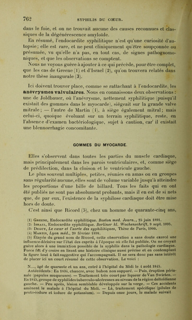 dans le foie, et on ne trouvait aucune des causes reconnues et clas- siques de la dégénérescence amyloïde. En résumé, l’endocardite syphilitique n’est qu’une curiosité d’au- topsie ; elle est rare, et ne peut cliniquement qu'être soupçonnée ou présumée, vu qu’elle n'a pas, en tout cas, de signes pathognomo- niques, et que les observations se comptent. Nous ne voyons guère à ajouter à ce qui précède, pour être complet, que les cas de Greene (1) et d'Israël (2), qu’on trouvera relatés dans notre thèse inaugurale (3). Ici doivent trouver place, comme se rattachant à l’endocardite, les anévrysmes valvulaires. Nous en connaissons deux observations : une de Joldbauer, où l’anévrysme, nettement syphilitique (puisqu’il existait des gommes dans le myocarde), siégeait sur la grande valve mitrale; — l’autre de Martin (1), à siège également mitral; mais celui-ci, quoique évoluant sur un terrain syphilitique, reste, en l’absence d’examen bactériologique, sujet à caution, car’ il existait une blennorrhagie concomitante. GOMMES DU MYOCARDE. Elles s’observent dans toutes les parties du muscle cardiaque, mais principalement dans les parois ventriculaires, et, comme siège de prédilection, dans la cloison et le ventricule gauche. Le plus souvent multiples, petites, réunies en amas ou en groupes sans régularité aucune, elles sont de volume variable jusqu’à atteindre les proportions d’une bille de billard. Tous les faits qui en ont été publiés ne sont pas absolument probants, mais il en est de si nets que, de par eux, l’existence de la syphilose cardiaque doit être mise hors de doute. C’est ainsi que Ricord (5), chez un homme de quarante-cinq ans, (1) Greene, Endocardite syphilitique. Boston med. Journ., 25 juin 1891. (2) Israël, Endocardite syphilitique. Berliner kl. Wochenschrift, 9 sept. 1895. (3) Deguy, Le cœur et l'aorte des syphilitiques, Thèse de Paris, 1900. (4) Martin, Lyon méd., 20 février 1898. (5) Étayée du grand nom de Ricord, cette observation a sans doute exercé une influence décisive sur l’état des esprits à l’époque où elle fut publiée. On ne croyait guère alors à une immixtion possible de la syphilis dans la pathologie cardiaque. Force filt d’y croire en lisant une histoire clinique aussi précise et en contemplant la figure tout à fait suggestive qui l’accompagnait. Il ne sera donc pas sans intérêt de placer ici un court résumé de cette observation. Le voici : N..., âgé de quarante et un ans, entré à l’hôpital du Midi le 4 août 1845. Antécédents : En 1834, chancre, avec bubon non suppuré. — Puis, éruption péria- nale (papules muqueuses). — Traitement très court par liqueur de Van Swieten.— En 1845, groupe de syphilides tuberculo-ulcéreuses au niveau de la région deltoïdienne gauche. — Peu après, lésion semblable développée sur la verge. — Ces accidents amènent le malade à l’hôpital du Midi. — Là, traitement spécifique (pilules de proto-iodure et iodure de potassium). — Depuis onze jours, le malade suivait