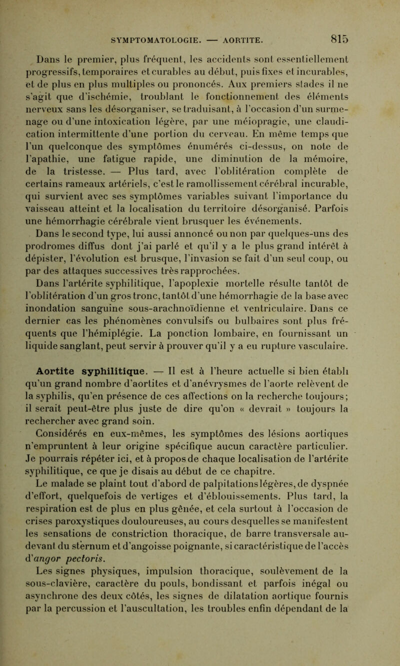 Dans le premier, plus fréquent, les accidents sont essentiellement progressifs, temporaires et curables au début, puis fixes et incurables, et de plus en plus multiples ou prononcés. Aux premiers stades il ne s’agit que d’ischémie, troublant le fonctionnement des éléments nerveux sans les désorganiser, se traduisant, à l’occasion d’un surme- nage ou d’une intoxication légère, par une méiopragie, une claudi- cation intermittente d’une portion du cerveau. En même temps que l’un quelconque des symptômes énumérés ci-dessus, on note de l'apathie, une fatigue rapide, une diminution de la mémoire, de la tristesse. — Plus tard, avec l’oblitération complète de certains rameaux artériels, c’est le ramollissement cérébral incurable, qui survient avec ses symptômes variables suivant l’importance du vaisseau atteint et la localisation du territoire désorganisé. Parfois une hémorrhagie cérébrale vient brusquer les événements. Dans le second type, lui aussi annoncé ou non par quelques-uns des prodromes diffus dont j’ai parlé et qu’il y a le plus grand intérêt à dépister, l’évolution est brusque, l'invasion se fait d’un seul coup, ou par des attaques successives très rapprochées. Dans l’artérite syphilitique, l'apoplexie mortelle résulte tantôt de l'oblitération d'un gros tronc, tantôt d’une hémorrhagie de la base avec inondation sanguine sous-arachnoïdienne et ventriculaire. Dans ce dernier cas les phénomènes convulsifs ou bulbaires sont plus fré- quents que l’hémiplégie. La ponction lombaire, en fournissant un liquide sanglant, peut servir à prouver qu’il y a eu rupture vasculaire. Aortite syphilitique. — Il est à l’heure actuelle si bien établi qu’un grand nombre d’aortites et d’anévrysmes de l’aorte relèvent de la syphilis, qu’en présence de ces affections on la recherche toujours; il serait peut-être plus juste de dire qu’on « devrait » toujours la rechercher avec grand soin. Considérés en eux-mêmes, les symptômes des lésions aortiques n’empruntent à leur origine spécifique aucun caractère particulier. Je pourrais répéter ici, et à propos de chaque localisation de l’artérite syphilitique, ce que je disais au début de ce chapitre. Le malade se plaint tout d’abord de palpitationsIégères,de dyspnée d’effort, quelquefois de vertiges et d’éblouissements. Plus tard, la respiration est de plus en plus gênée, et cela surtout à l’occasion de crises paroxystiques douloureuses, au cours desquelles se manifestent les sensations de constriction thoracique, de barre transversale au- devant du sternum et d’angoisse poignante, si caractéristique de l’accès d'angor pectoris. Les signes physiques, impulsion thoracique, soulèvement de la sous-clavière, caractère du pouls, bondissant et parfois inégal ou asynchrone des deux côtés, les signes de dilatation aortique fournis par la percussion et l’auscultation, les troubles enfin dépendant de la