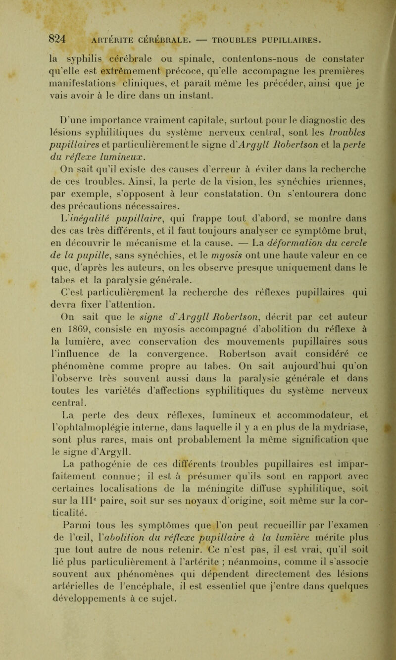 la syphilis cérébrale ou spinale, contentons-nous de constater qu’elle est extrêmement précoce, qu'elle accompagne les premières manifestations cliniques, et paraît même les précéder, ainsi que je vais avoir à le dire dans un instant. D’une importance vraiment capitale, surtout pour le diagnostic des lésions syphilitiques du système nerveux central, sont les troubles pupillaires et particulièrement le signe d'Argyll Robertson et la perte du réflexe lumineux. On sait qu’il existe des causes d'erreur à éviter dans la recherche de ces troubles. Ainsi, la perte de la vision, les synéchies iriennes, par exemple, s’opposent à leur constatation. On s’entourera donc des précautions nécessaires. L'inégalité pupillaire, qui frappe tout d’abord, se montre dans des cas très différents, et il faut toujours analyser ce symptôme brut, en découvrir le mécanisme et la cause. — La déformation du cercle de la pupille, sans synéchies, et le myosis ont une haute valeur en ce que, d’après les auteurs, on les observe presque uniquement dans le tabes et la paralysie générale. C’est particulièrement la recherche des réflexes pupillaires qui devra fixer l’attention. On sait que le signe d'Argyll Robertson, décrit par cet auteur en 1869, consiste en myosis accompagné d’abolition du réflexe à la lumière, avec conservation des mouvements pupillaires sous l’influence de la convergence. Robertson avait considéré ce phénomène comme propre au tabes. On sait aujourd’hui qu’on l’observe très souvent aussi dans la paralysie générale et dans toutes les variétés d'affections syphilitiques du système nerveux central. La perte des deux réflexes, lumineux et accommodateur, et l’ophtalmoplégie interne, dans laquelle il y a en plus de la mydriase, sont plus rares, mais ont probablement la même signification que le signe d’Argyll. La pathogénie de ces différents troubles pupillaires est impar- faitement connue; il est à présumer qu’ils sont en rapport avec certaines localisations de la méningite diffuse syphilitique, soit sur la IIIe paire, soit sur ses noyaux d’origine, soit même sur la cor- ticalité. Parmi tous les symptômes que l'on peut recueillir par l'examen de l’œil, Vabolition du réflexe pupillaire à la lumière mérite plus :pie tout autre de nous retenir. Ce n'est pas, il est vrai, qu'il soit lié plus particulièrement à l’artérite ; néanmoins, comme il s'associe souvent aux phénomènes qui dépendent directement des lésions artérielles de l'encéphale, il est essentiel que j’entre dans quelques développements à ce sujet.