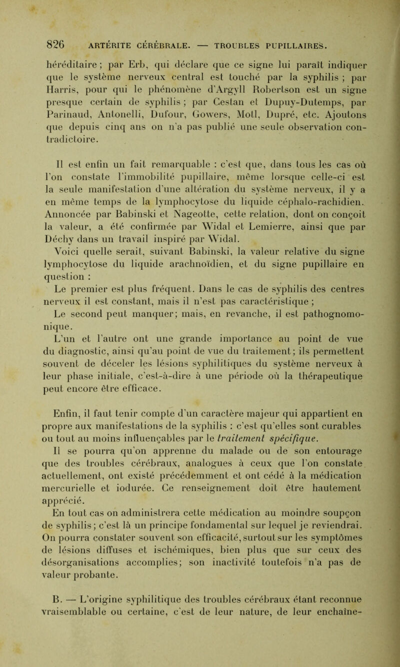 héréditaire ; par Erb, qui déclare que ce signe lui paraît indiquer que le système nerveux central est touché par la syphilis ; par Harris, pour qui le phénomène d’Argyll Robertson est un signe presque certain de syphilis ; par Cestan et Dupuy-Dutemps, par Parinaud, Antonelli, Dufour, Gowers, Motl, Dupré, etc. Ajoutons que depuis cinq ans on n’a pas publié une seule observation con- tradictoire. Il est enfin un fait remarquable : c’est que, dans tous les cas où l’on constate l’immobilité pupillaire, même lorsque celle-ci est la seule manifestation d’une altération du système nerveux, il y a en même temps de la lymphocytose du liquide céphalo-rachidien. Annoncée par Babinski et Nageotte, cette relation, dont on conçoit la valeur, a été confirmée par Widal et Lemierre, ainsi que par Déchy dans un travail inspiré par Widal. Voici quelle serait, suivant Babinski, la valeur relative du signe lymphocytose du liquide arachnoïdien, et du signe pupillaire en question : Le premier est plus fréquent. Dans le cas de syphilis des centres nerveux il est constant, mais il n’est pas caractéristique ; Le second peut manquer; mais, en revanche, il est pathognomo- nique. L’un et l’autre ont une grande importance au point de vue du diagnostic, ainsi qu’au point de vue du traitement; ils permettent souvent de déceler les lésions syphilitiques du système nerveux à leur phase initiale, c’est-à-dire à une période où la thérapeutique peut encore être efficace. Enfin, il faut tenir compte d'un caractère majeur qui appartient en propre aux manifestations de la syphilis : c’est qu’elles sont curables ou tout au moins influençables par le traitement spécifique. Il se pourra qu’on apprenne du malade ou de son entourage que des troubles cérébraux, analogues à ceux que l’on constate actuellement, ont existé précédemment et ont cédé à la médication mercurielle et iodurée. Ce renseignement doit être hautement apprécié. En tout cas on administrera cette médication au moindre soupçon de syphilis; c’est là un principe fondamental sur lequel je reviendrai. On pourra constater souvent son efficacité, surtout sur les symptômes de lésions diffuses et ischémiques, bien plus que sur ceux des désorganisations accomplies; son inactivité toutefois n’a pas de valeur probante. B. — L’origine syphilitique des troubles cérébraux étant reconnue vraisemblable ou certaine, c'est de leur nature, de leur enchaîne-