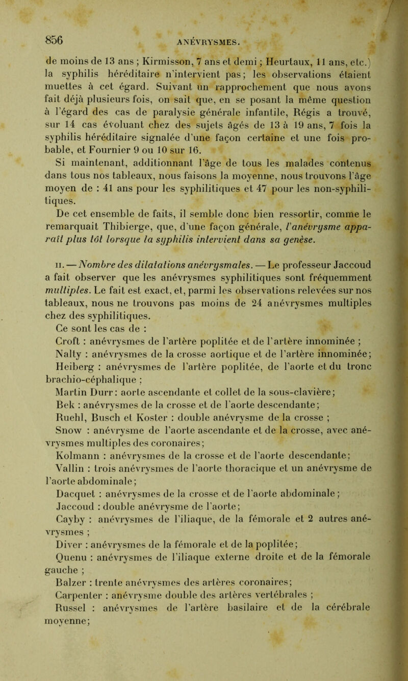 de moins de 13 ans ; Kirmisson, 7 ans et demi ; Heurtaux, 11 ans, etc.) la syphilis héréditaire n’intervient pas; les observations étaient muettes à cet égard. Suivant un rapprochement que nous avons fait déjà plusieurs fois, on sait que, en se posant la même question à l’égard des cas de paralysie générale infantile, Régis a trouvé, sur 14 cas évoluant chez des sujets âgés de 13 à 19 ans, 7 fois la syphilis héréditaire signalée d’une façon certaine et une fois pro- bable, et Fournier 9 ou 10 sur 16. Si maintenant, additionnant l’âge de tous les malades contenus dans tous nos tableaux, nous faisons la moyenne, nous trouvons l’âge moyen de : 41 ans pour les syphilitiques et 47 pour les non-syphili- tiques. De cet ensemble de faits, il semble donc bien ressortir, comme le remarquait Thibierge, que, d’une façon générale, l'anévrysme appa- raît plus tôt lorsque la syphilis intervient dans sa genèse. ii. — Nombre des dilatations anévrysmales. — Le professeur Jaccoud a fait observer que les anévrysmes syphilitiques sont fréquemment multiples. Le fait est exact, et, parmi les observations relevées sur nos tableaux, nous ne trouvons pas moins de 24 anévrysmes multiples chez des syphilitiques. Ce sont les cas de : Croft : anévrysmes de l’artère poplitée et de l’artère innommée ; Nalty : anévrysmes de la crosse aortique et de l’artère innommée; Heiberg : anévrysmes de l’artère poplitée, de l’aorte et du tronc brachio-céphalique ; Martin Durr: aorte ascendante et collet de la sous-clavière; Bek : anévrysmes de la crosse et de l’aorte descendante; Ruehl, Busch et Ivoster : double anévrysme de la crosse ; Snow : anévrysme de l’aorte ascendante et de la crosse, avec ané- vrysmes multiples des coronaires; Kolmann : anévrysmes de la crosse et de l’aorte descendante; Vallin : trois anévrysmes de l’aorte thoracique et un anévrysme de l’aorte abdominale ; Dacquet : anévrysmes de la crosse et de l’aorte abdominale ; Jaccoud : double anévrysme de l’aorte; Cayby : anévrysmes de l’iliaque, de la fémorale et 2 autres ané- vrysmes ; Diver : anévrysmes de la fémorale et de la poplitée; Quenu : anévrysmes de l’iliaque externe droite et de la fémorale gauche ; Balzer : trente anévrysmes des artères coronaires; Carpenter : anévrysme double des artères vertébrales ; Russel : anévrysmes de l'artère basilaire et de la cérébrale moyenne;