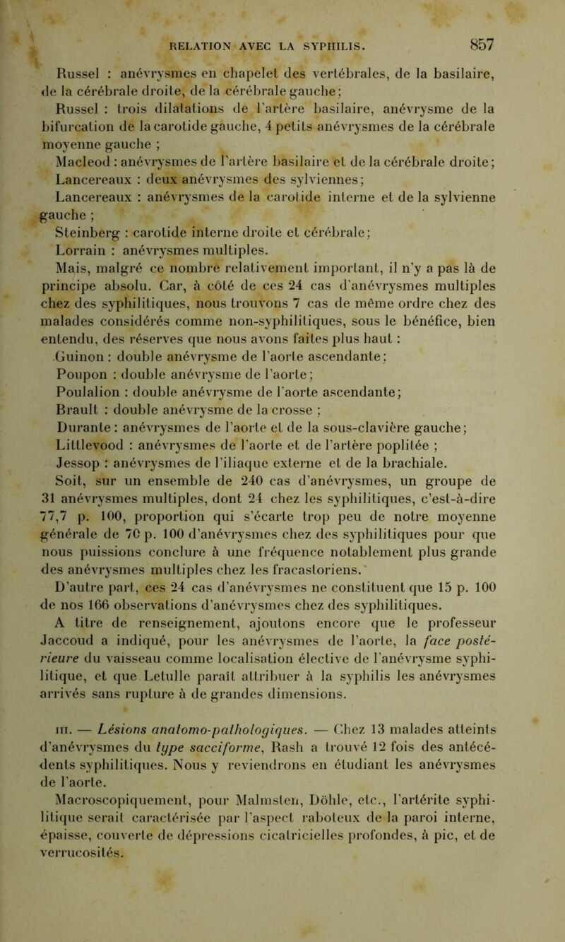 Russel : anévrysmes en chapelet des vertébrales, de la basilaire, de la cérébrale droite, de la cérébrale gauche; Russel : trois dilatations de l’artère basilaire, anévrysme de la bifurcation de la carotide gauche, 4 petits anévrysmes de la cérébrale moyenne gauche ; Macleod : anévrysmes de l’artère basilaire et de la cérébrale droite; Lancereaux : deux anévrysmes des sylviennes; Lancereaux : anévrysmes de la carotide interne et de la sylvienne gauche ; Steinberg : carotide interne droite et cérébrale; Lorrain : anévrysmes multiples. Mais, malgré ce nombre relativement important, il n’y a pas là de principe absolu. Car, à côté de ces 24 cas d’anévrysmes multiples chez des syphilitiques, nous trouvons 7 cas de même ordre chez des malades considérés comme non-syphilitiques, sous le bénéfice, bien entendu, des réserves que nous avons faites plus haut : Guinon : double anévrysme de l’aorte ascendante; Poupon : double anévrysme de l’aorte; Poulalion : double anévrysme de l’aorte ascendante; Brault : double anévrysme de la crosse ; Durante : anévrysmes de l’aorte et de la sous-clavière gauche; Littlevood : anévrysmes de l’aorte et de l’artère poplitée ; Jessop : anévrysmes de l’iliaque externe et de la brachiale. Soit, sur un ensemble de 240 cas d’anévrysmes, un groupe de 31 anévrysmes multiples, dont 24 chez les syphilitiques, c’est-à-dire 77,7 p. 100, proportion qui s’écarte trop peu de notre moyenne générale de 70 p. 100 d’anévrysmes chez des syphilitiques pour que nous puissions conclure à une fréquence notablement plus grande des anévrysmes multiples chez les fracastoriens. D’autre part, ces 24 cas d’anévrysmes ne constituent que 15 p. 100 de nos 166 observations d’anévrysmes chez des syphilitiques. A titre de renseignement, ajoutons encore que le professeur Jaccoud a indiqué, pour les anévrysmes de l’aorte, la face posté- rieure du vaisseau comme localisation élective de l’anévrysme syphi- litique, et que Letulle paraît attribuer à la syphilis les anévrysmes arrivés sans rupture à de grandes dimensions. ni. — Lésions anatomo-pathologiques. — Chez 13 malades atteints d’anévrysmes du type sacciforme, Rasli a trouvé 12 fois des antécé- dents syphilitiques. Nous y reviendrons en étudiant les anévrysmes de l’aorte. Macroscopiquement, pour Malmsten, Dôhle, etc., l’artérite syphi- litique serait caractérisée par l’aspect raboteux de la paroi interne, épaisse, couverte de dépressions cicatricielles profondes, à pic, et de verrucosités.