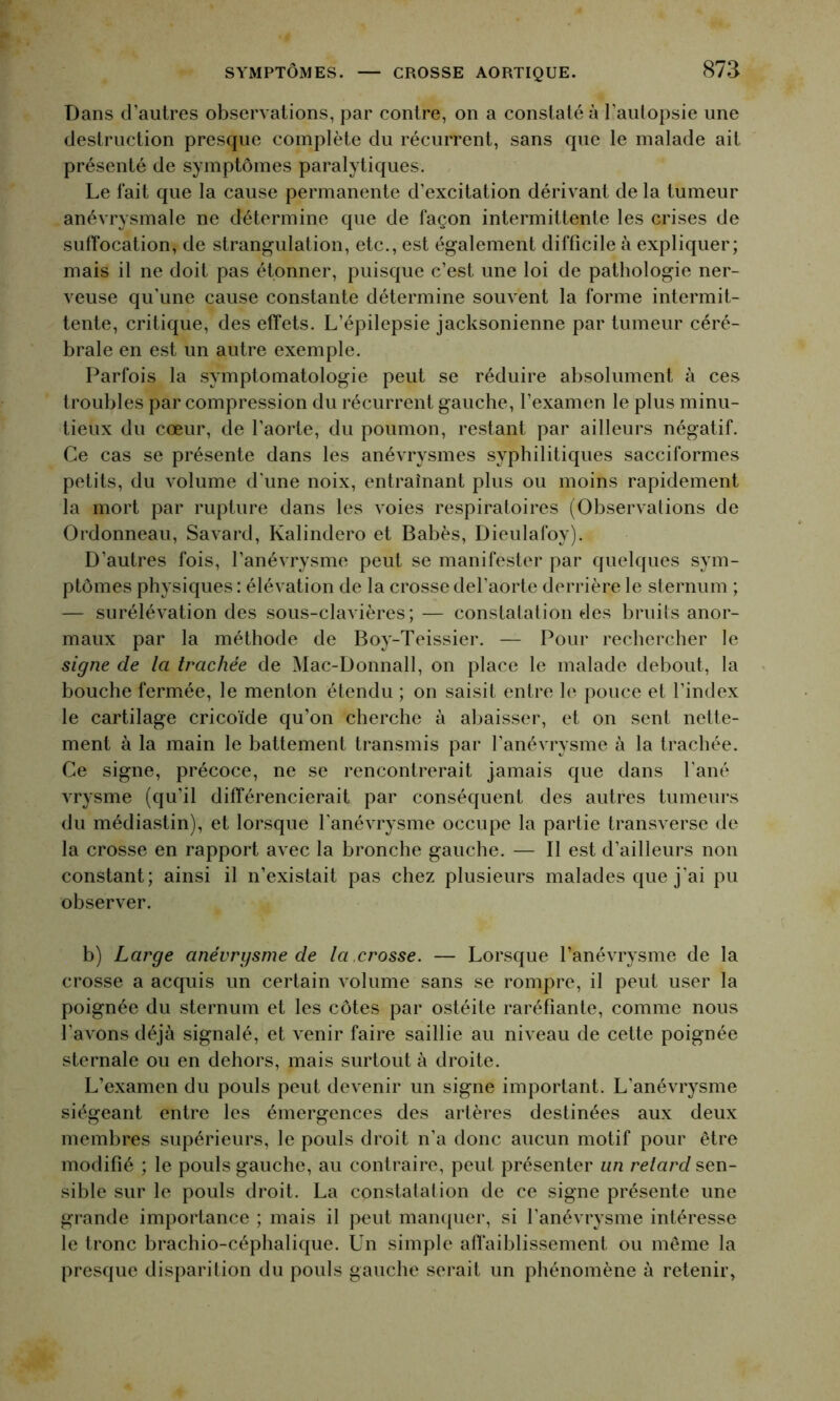 Dans d’autres observations, par contre, on a constaté à l’autopsie une destruction presque complète du récurrent, sans que le malade ait présenté de symptômes paralytiques. Le fait que la cause permanente d’excitation dérivant de la tumeur anévrysmale ne détermine que de façon intermittente les crises de suffocation, de strangulation, etc., est également difficile à expliquer; mais il ne doit pas étonner, puisque c’est une loi de pathologie ner- veuse qu’une cause constante détermine souvent la forme intermit- tente, critique, des effets. L’épilepsie jacksonienne par tumeur céré- brale en est un autre exemple. Parfois la symptomatologie peut se réduire absolument à ces troubles par compression du récurrent gauche, l’examen le plus minu- tieux du cœur, de l’aorte, du poumon, restant par ailleurs négatif. Ce cas se présente dans les anévrysmes syphilitiques sacciformes petits, du volume d'une noix, entraînant plus ou moins rapidement la mort par rupture dans les voies respiratoires (Observations de Ordonneau, Savard, Kalindero et Babès, Dieulafoy). D’autres fois, l’anévrysme peut se manifester par quelques sym- ptômes physiques : élévation de la crosse del’aorte derrière le sternum ; — surélévation des sous-clavières; — constatation des bruits anor- maux par la méthode de Boy-Teissier. — Pour rechercher le signe de la trachée de Mac-Donnall, on place le malade debout, la bouche fermée, le menton étendu ; on saisit entre le pouce et l’index le cartilage cricoïde qu’on cherche à abaisser, et on sent nette- ment à la main le battement transmis par l’anévrysme à la trachée. Ce signe, précoce, ne se rencontrerait jamais que dans l’ané vrysme (qu’il différencierait par conséquent des autres tumeurs du médiastin), et lorsque l'anévrysme occupe la partie transverse de la crosse en rapport avec la bronche gauche. — Il est d’ailleurs non constant; ainsi il n’existait pas chez plusieurs malades que j'ai pu observer. b) Large anévrysme de la ,crosse. — Lorsque l’anévrysme de la crosse a acquis un certain volume sans se rompre, il peut user la poignée du sternum et les côtes par ostéite raréfiante, comme nous l'avons déjà signalé, et venir faire saillie au niveau de cette poignée sternale ou en dehors, mais surtout à droite. L’examen du pouls peut devenir un signe important. L'anévrysme siégeant entre les émergences des artères destinées aux deux membres supérieurs, le pouls droit n’a donc aucun motif pour être modifié ; le pouls gauche, au contraire, peut présenter un relard sen- sible sur le pouls droit. La constatation de ce signe présente une grande importance ; mais il peut manquer, si l'anévrysme intéresse le tronc brachio-céphalique. Un simple affaiblissement ou même la presque disparition du pouls gauche serait un phénomène à retenir,