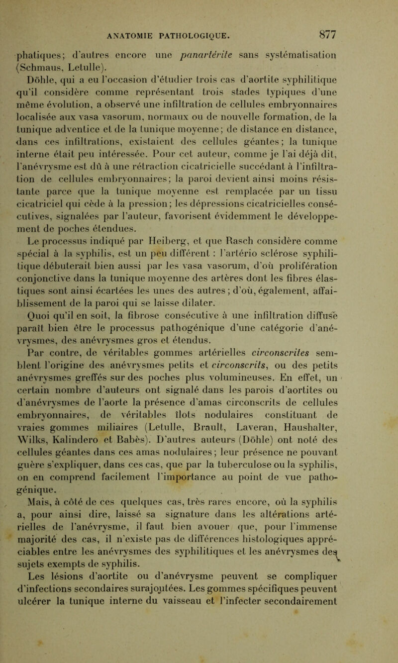 phatiques; d'autres encore une panartérite sans systématisation (Schmaus, Letulle). Dohle, qui a eu l’occasion d’étudier trois cas d’aortite syphilitique qu’il considère comme représentant trois stades typiques d’une même évolution, a observé une infiltration de cellules embryonnaires localisée aux vasa vasorum, normaux ou de nouvelle formation, de la tunique adventice et de la tunique moyenne; de distance en distance, dans ces infdtrations, existaient des cellules géantes; la tunique interne était peu intéressée. Pour cet auteur, comme je l’ai déjà dit, l’anévrysme est dû à une rétraction cicatricielle succédant à l’infiltra- tion de cellules embryonnaires; la paroi devient ainsi moins résis- tante parce que la tunique moyenne est remplacée par un tissu cicatriciel qui cède à la pression; les dépressions cicatricielles consé- cutives, signalées par l’auteur, favorisent évidemment le développe- ment de poches étendues. Le processus indiqué par Heiberg, et que Rasch considère comme spécial à la syphilis, est un peu différent : l’artério sclérose syphili- tique débuterait bien aussi par les vasa vasorum, d’où prolifération conjonctive dans la tunique moyenne des artères dont les fibres élas- tiques sont ainsi écartées les unes des autres ; d’où, également, affai- blissement de la paroi qui se laisse dilater. Quoi qu’il en soit, la fibrose consécutive à une infiltration diffuse paraît bien être le processus pathogénique d’une catégorie d’ané- vrysmes, des anévrysmes gros et étendus. Par contre, de véritables gommes artérielles circonscrites sem- blent l’origine des anévrysmes petits et circonscrits, ou des petits anévrysmes greffés sur des poches plus volumineuses. En effet, un certain nombre d’auteurs ont signalé dans les parois d’aortites ou d'anévrysmes de l’aorte la présence d’amas circonscrits de cellules embryonnaires, de véritables îlots nodulaires constituant de vraies gommes miliaires (Letulle, Brault, Laveran, Haushalter, Wilks, Kalindero et Babès). D’autres auteurs (Dohle) ont noté des cellules géantes dans ces amas nodulaires; leur présence ne pouvant guère s’expliquer, dans ces cas, que par la tuberculose ou la syphilis, on en comprend facilement l'importance au point de vue patho- génique. Mais, à côté de ces quelques cas, très rares encore, où la syphilis a, pour ainsi dire, laissé sa signature dans les altérations arté- rielles de l’anévrysme, il faut bien avouer que, pour l’immense majorité des cas, il n'existe pas de différences histologiques appré- ciables entre les anévrysmes des syphilitiques et les anévrysmes de^ sujets exempts de syphilis. Les lésions d’aortite ou d’anévrysme peuvent se compliquer d’infections secondaires surajoutées. Les gommes spécifiques peuvent ulcérer la tunique interne du vaisseau et l’infecter secondairement