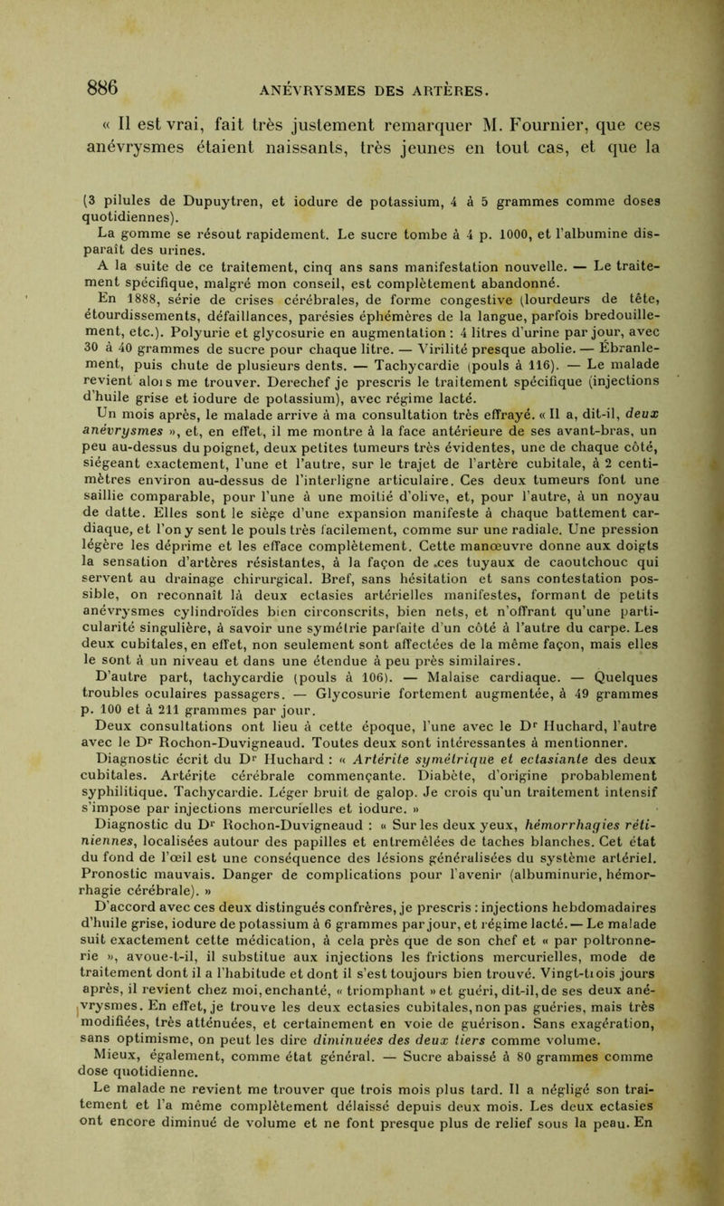 « Il est vrai, fait très justement remarquer M. Fournier, que ces anévrysmes étaient naissants, très jeunes en tout cas, et que la (3 pilules de Dupuytren, et iodure de potassium, 4 à 5 grammes comme doses quotidiennes). La gomme se résout rapidement. Le sucre tombe à 4 p. 1000, et l’albumine dis- paraît des urines. A la suite de ce traitement, cinq ans sans manifestation nouvelle. — Le traite- ment spécifique, malgré mon conseil, est complètement abandonné. En 1888, série de crises cérébrales, de forme congestive (lourdeurs de tête, étourdissements, défaillances, parésies éphémères de la langue, parfois bredouille- ment, etc.). Polyurie et glycosurie en augmentation : 4 litres d’urine par jour, avec 30 à 40 grammes de sucre pour chaque litre. — Virilité presque abolie. — Ebranle- ment, puis chute de plusieurs dents. — Tachycardie (pouls à 116). — Le malade revient alois me trouver. Derechef je prescris le traitement spécifique (injections d’huile grise et iodure de potassium), avec régime lacté. Un mois après, le malade arrive à ma consultation très effrayé. « Il a, dit-il, deux anévrysmes », et, en effet, il me montre à la face antérieure de ses avant-bras, un peu au-dessus du poignet, deux petites tumeurs très évidentes, une de chaque côté, siégeant exactement, l’une et l’autre, sur le trajet de l’artère cubitale, à 2 centi- mètres environ au-dessus de l’interligne articulaire. Ces deux tumeurs font une saillie comparable, pour l’une à une moitié d’olive, et, pour l’autre, à un noyau de datte. Elles sont le siège d’une expansion manifeste à chaque battement car- diaque, et l’on y sent le pouls très facilement, comme sur une radiale. Une pression légère les déprime et les efface complètement. Cette manœuvre donne aux doigts la sensation d’artères résistantes, à la façon de .ces tuyaux de caoutchouc qui servent au drainage chirurgical. Bref, sans hésitation et sans contestation pos- sible, on reconnaît là deux ectasies artérielles manifestes, formant de petits anévrysmes cylindroïdes bien circonscrits, bien nets, et n’offrant qu’une parti- cularité singulière, à savoir une symétrie parfaite d’un côté à l’autre du carpe. Les deux cubitales, en effet, non seulement sont affectées de la même façon, mais elles le sont à un niveau et dans une étendue à peu près similaires. D’autre part, tachycardie (pouls à 106). — Malaise cardiaque. — Quelques troubles oculaires passagers. — Glycosurie fortement augmentée, à 49 grammes p. 100 et à 211 grammes par jour. Deux consultations ont lieu à cette époque, l’une avec le Dr Huchard, l’autre avec le Dr Rochon-Duvigneaud. Toutes deux sont intéressantes à mentionner. Diagnostic écrit du Dr Huchard : « Artèrite symétrique et ectasiante des deux cubitales. Artèrite cérébrale commençante. Diabète, d’origine probablement syphilitique. Tachycardie. Léger bruit de galop. Je crois qu’un traitement intensif s’impose par injections mercurielles et iodure. » Diagnostic du D1’ Rochon-Duvigneaud : « Sur les deux yeux, hémorrhagies réti- niennes, localisées autour des papilles et entremêlées de taches blanches. Cet état du fond de l’œil est une conséquence des lésions généralisées du système artériel. Pronostic mauvais. Danger de complications pour l’avenir (albuminurie, hémor- rhagie cérébrale). » D’accord avec ces deux distingués confrères, je prescris : injections hebdomadaires d’huile grise, iodure de potassium à 6 grammes par jour, et régime lacté. — Le malade suit exactement cette médication, à cela près que de son chef et « par poltronne- rie », avoue-t-il, il substitue aux injections les frictions mercurielles, mode de traitement dont il a l’habitude et dont il s’est toujours bien trouvé. Vingt-tiois jours après, il revient chez moi, enchanté, « triomphant »et guéri, dit-il, de ses deux ané- jVrysmes. En effet, je trouve les deux ectasies cubitales, non pas guéries, mais très modifiées, très atténuées, et certainement en voie de guérison. Sans exagération, sans optimisme, on peut les dire diminuées des deux tiers comme volume. Mieux, également, comme état général. — Sucre abaissé à 80 grammes comme dose quotidienne. Le malade ne revient me trouver que trois mois plus tard. Il a négligé son trai- tement et l’a même complètement délaissé depuis deux mois. Les deux ectasies ont encore diminué de volume et ne font presque plus de relief sous la peau. En