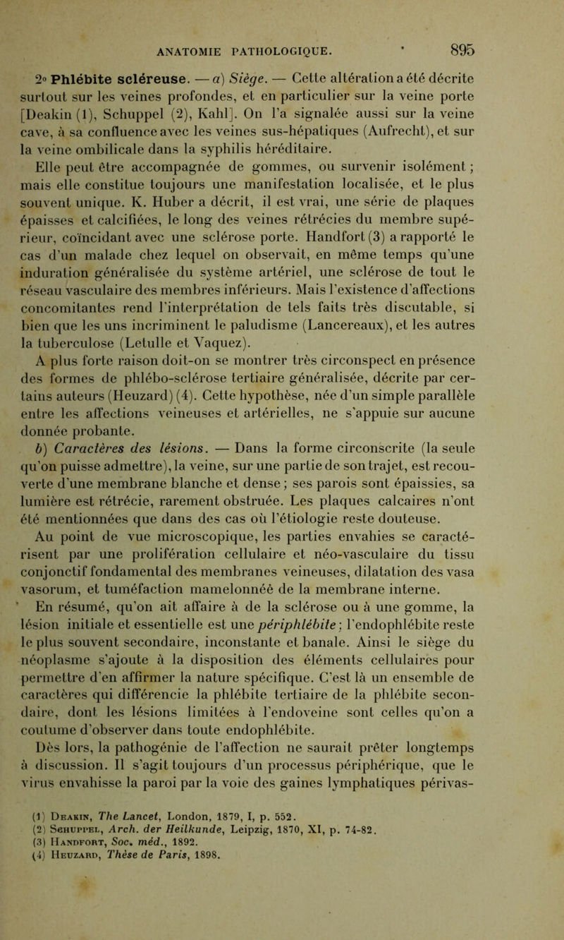 2° Phlébite scléreuse. —a) Siège. — Cette altération a été décrite surtout sur les veines profondes, et en particulier sur la veine porte [Deakin (1), Schuppel (2), Kahl]. On l’a signalée aussi sur la veine cave, à sa confluence avec les veines sus-hépatiques (Aufrecht), et sur la veine ombilicale dans la syphilis héréditaire. Elle peut être accompagnée de gommes, ou survenir isolément ; mais elle constitue toujours une manifestation localisée, et le plus souvent unique. K. Huber a décrit, il est vrai, une série de plaques épaisses et calcifiées, le long des veines rétrécies du membre supé- rieur, coïncidant avec une sclérose porte. Handfort(3) a rapporté le cas d’un malade chez lequel on observait, en même temps qu’une induration généralisée du système artériel, une sclérose de tout le réseau vasculaire des membres inférieurs. Mais l’existence d’affections concomitantes rend l'interprétation de tels faits très discutable, si bien que les uns incriminent le paludisme (Lancereaux), et les autres la tuberculose (Letulle et Vaquez). A plus forte raison doit-on se montrer très circonspect en présence des formes de phlébo-sclérose tertiaire généralisée, décrite par cer- tains auteurs (Heuzard) (4). Cette hypothèse, née d’un simple parallèle entre les affections veineuses et artérielles, ne s'appuie sur aucune donnée probante. b) Caractères des lésions. — Dans la forme circonscrite (la seule qu’on puisse admettre), la veine, sur une partie de son trajet, est recou- verte d’une membrane blanche et dense ; ses parois sont épaissies, sa lumière est rétrécie, rarement obstruée. Les plaques calcaires n’ont été mentionnées que dans des cas où l’étiologie reste douteuse. Au point de vue microscopique, les parties envahies se caracté- risent par une prolifération cellulaire et néo-vasculaire du tissu conjonctif fondamental des membranes veineuses, dilatation des vasa vasorum, et tuméfaction mamelonnée de la membrane interne. En résumé, qu’on ait affaire à de la sclérose ou à une gomme, la lésion initiale et essentielle est une périphlébite ; l’endophlébite reste le plus souvent secondaire, inconstante et banale. Ainsi le siège du néoplasme s’ajoute à la disposition des éléments cellulaires pour permettre d’en affirmer la nature spécifique. C’est là un ensemble de caractères qui différencie la phlébite tertiaire de la phlébite secon- daire, dont les lésions limitées à l’endoveine sont celles qu’on a coutume d’observer dans toute endophlébite. Dès lors, la pathogénie de l’affection ne saurait prêter longtemps à discussion. Il s’agit toujours d’un processus périphérique, que le virus envahisse la paroi par la voie des gaines lymphatiques périvas- (1) Deakin, The Lancet, London, 1879, I, p. 552. (2) Schuppel, Arch. der Heilkunde, Leipzig, 1870, XI, p. 74-82. (3) Handfort, Soc. méd.} 1892. (4) Heuzard, Thèse de Paris, 1898.