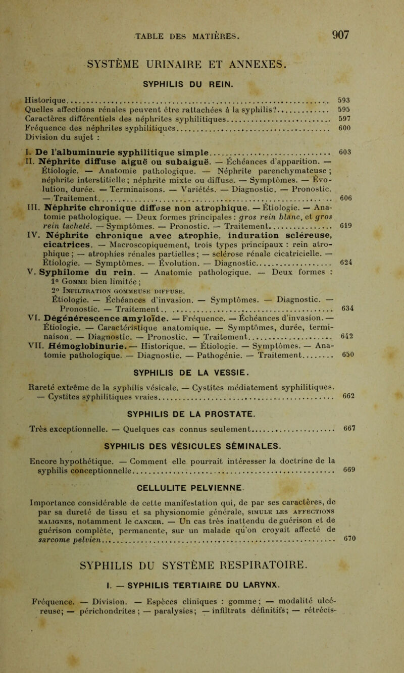 SYSTÈME URINAIRE ET ANNEXES. SYPHILIS DU REIN. Historique 593 Quelles affections rénales peuvent être rattachées à la syphilis? 595 Caractères différentiels des néphrites syphilitiques 597 Fréquence des néphrites syphilitiques 600 Division du sujet : I. De l’albuminurie syphilitique simple 603 II. Néphrite diffuse aiguë ou subaiguë. — Échéances d’apparition. — Étiologie. — Anatomie pathologique. — Néphrite parenchymateuse ; néphrite interstitielle; néphrite mixte ou diffuse. — Symptômes. — Évo- lution, durée. — Terminaisons. — Variétés. — Diagnostic. — Pronostic. — Traitement .. 606 III. Néphrite chronique diffuse non atrophique. — Étiologie. — Ana- tomie pathologique. — Deux formes principales : gros rein blanc, et gros rein tacheté. — Symptômes. — Pronostic. — Traitement 619 IV. Néphrite chronique avec atrophie, induration scléreuse, cicatrices. — Macroscopiquement, trois types principaux : rein atro- phique ; — atrophies rénales partielles; — sclérose rénale cicatricielle. — Étiologie. — Symptômes. — Évolution. — Diagnostic 624 V. Syphilome du rein. — Anatomie pathologique. — Deux formes : 1° Gomme bien limitée; 2° Infiltration gommeuse diffuse. Étiologie. — Échéances d’invasion. — Symptômes. — Diagnostic. — Pronostic. — Traitement.. 634 VI. Dégénérescence amyloïde. — Fréquence. — Échéances d’invasion.— Étiologie. — Caractéristique anatomique. — Symptômes, durée, termi- naison. — Diagnostic. — Pronostic. — Traitement 642 VII. Hémoglobinurie.— Historique. — Étiologie. — Symptômes. — Ana- tomie pathologique! — Diagnostic. — Pathogénie. — Traitement 650 SYPHILIS DE LA VESSIE. Rareté extrême de la syphilis vésicale. — Cystites médiatement syphilitiques. — Cystites syphilitiques vraies 662 SYPHILIS DE LA PROSTATE. Très exceptionnelle. — Quelques cas connus seulement 667 SYPHILIS DES VÉSICULES SÉMINALES. Encore hypothétique. — Comment elle pourrait intéresser la doctrine de la syphilis conceptionnelle 669 CELLULITE PELVIENNE Importance considérable de cette manifestation qui, de par ses caractères, de par sa dureté de tissu et sa physionomie générale, simule les affections malignes, notamment le cancer. — Un cas très inattendu de guérison et de guérison complète, permanente, sur un malade qu’on croyait affecté de sarcome pelvien 670 SYPHILIS DU SYSTÈME RESPIRATOIRE. I. — SYPHILIS TERTIAIRE DU LARYNX. Fréquence. — Division. — Espèces cliniques : gomme; — modalité ulcé- reuse;— périchondrites ; — paralysies; —infiltrats définitifs;— rétrécis-