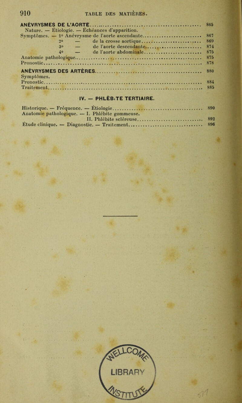 ANÉVRYSMES DE L'AORTE 865 Nature. — Étiologie. — Échéances d’apparition. Symptômes. — 1° Anévrysme-de l’aorte ascendante 867 2° — de la crosse aortique 869 3° — de l’aorte descendante 874 4° — de l’aorte abdominale 875 Anatomie pathologique 875 Pronostic 878 ANÉVRYSMES DES ARTÈRES 880 Symptômes. Pronostic 884 Traitement 885 IV. — PHLÉB.TE TERTIAIRE. Historique. — Fréquence. — Étiologie 890 Anatomie pathologique. — I. Phlébite gommeuse. II. Phlébite scléreuse 892 Étude clinique. — Diagnostic. — Traitement 896