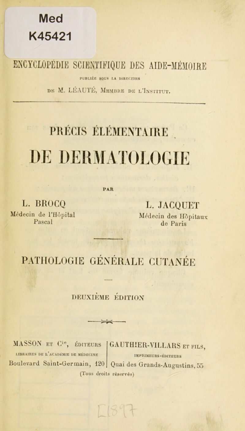 Med K45421 ENCYCLOPÉDIE SCIENTIFIQUE DES AIDE-MÉMOIRE PUBLIÉE SOUS LA DIRECTION dk IVL LÉAUTÉ, Membre de l’Institut. PRÉCIS ÉLÉMENTAIRE DE DERMATOLOGIE L. BROCQ Médecin de l’Hôpital Pascal PAR L. JACQUET Médecin des Hôpitaux de Paris PATHOLOGIE GENERALE CUTANÉE DEUXIÈME ÉDITION MASSON et C‘% ÉDITEURS GAUTHIER-VILLARS ET FILS, LIBRAIRES DE l’aCADKMIE DE MÉDECINE Boulevard Saint-Germain, 120 (Tous droits IM PRIMEURS-ÉDITEURS Quai des Grands-Augustins, 55 réservés)