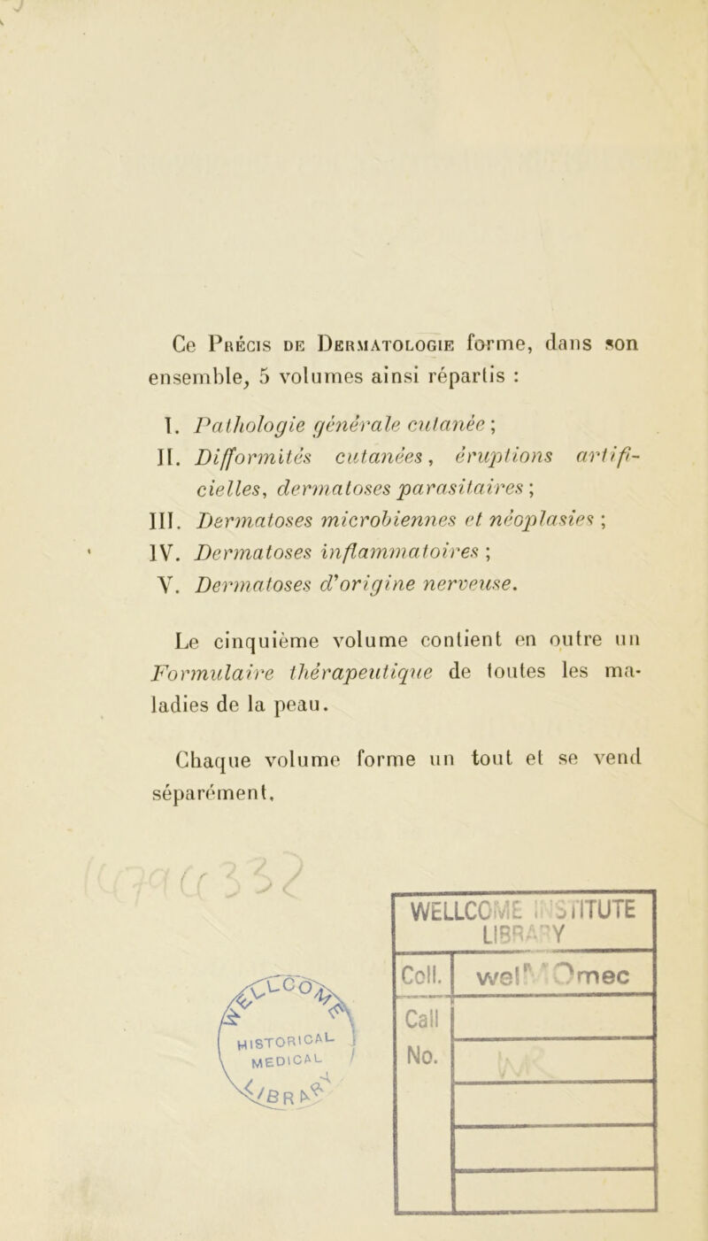 Ce Précis de Dermatologie forme, dans son ensemble, 5 volumes ainsi répartis : I. Pathologie générale cutanée ; II. Difformités cutanées, éruptions artifi- cielles, dermatoses parasitaires ; III. Dermatoses microbiennes et néoplasie<? ; IV. Dermatoses inflammatoires ; Y. Dermatoses d'origine nerveuse. Le cinquième volume contient en outre un Formulaire thérapeutique de toutes les ma- ladies de la peau. Chaque volume forme un tout et se vend séparément. ( r (F F HISTOR'caL J medical / -A , 'Br ^ WELLCOME . j IÏTUTE LIBRAPY Coll. wef ^mec Caii No.