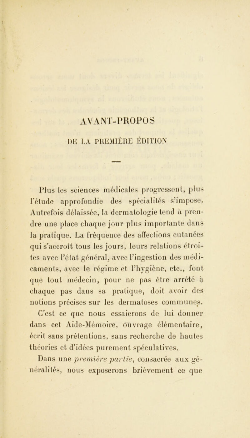 AVANT-PROPOS DE LA PREMIÈRE EDITION Plus les sciences médicales progressent, plus l'élude approfondie des spécialités s’impose. Autrefois délaissée, la dermatologie tend à pren- dre une place chaque jour plus importante dans la pratique. La fréquence des affections cutanées qui s’accroît tous les jours, leurs relations étroi- tes avec l’élat général, avec Tingeslion des médi- caments, avec le régime et l’hygiène, etc., font que tout médecin, pour ne pas être arrêté à chaque pas dans sa pratique, doit avoir des notions précises sur les dermatoses communes. C’est ce que nous essaierons de lui donner dans cet Aide-Mémoire, ouvrage élémentaire, écrit sans prétentions, sans recherche de hautes théories et d’idées purement spéculatives. Dans une première partie, consacrée aux gé- néralités, nous exposerons brièvement ce que