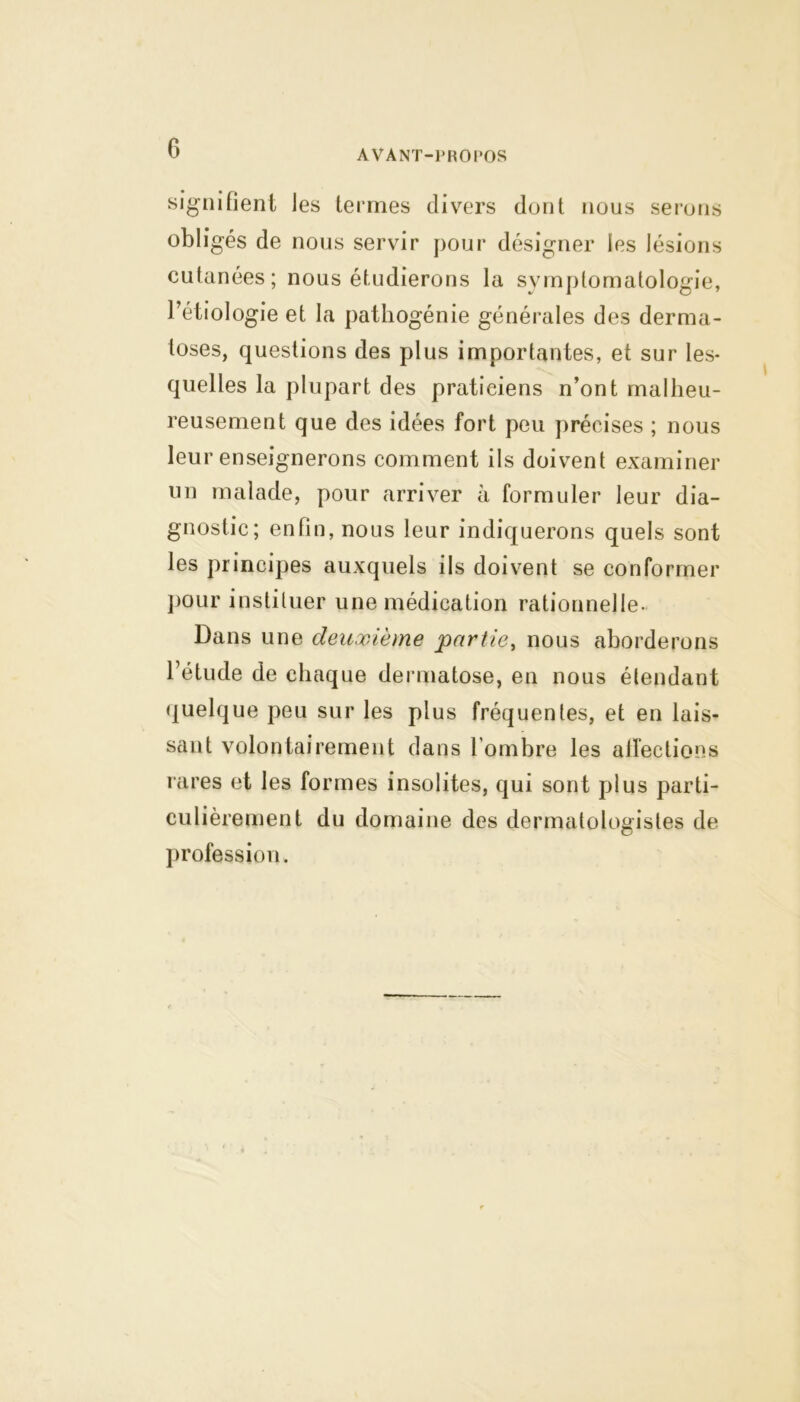 signifient les termes divers dont nous serons obligés de nous servir pour désigner les lésions cutanées; nous étudierons la symptomatologie, Pétiologie et la pathogénie générales des derma- toses, questions des plus importantes, et sur les- quelles la plupart des praticiens n’ont malheu- reusement que des idées fort peu précises ; nous leur enseignerons comment ils doivent examiner un malade, pour arriver à formuler leur dia- gnostic; enfin, nous leur indiquerons quels sont les principes auxquels ils doivent se conformer pour instituer une médication rationnelle- Dans une deuxième partie, nous aborderons l’étude de chaque dermatose, en nous étendant quelque peu sur les plus fréquentes, et en lais- sant volontairement dans l’ombre les affections rares et les formes insolites, qui sont plus parti- culièrement du domaine des dermatologistes de profession.