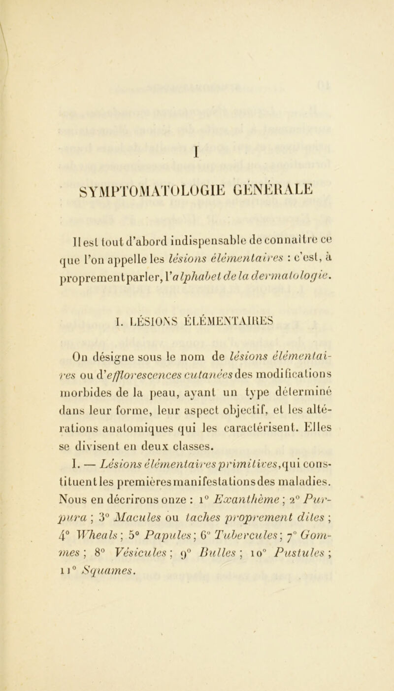 I SYMPTOMAK )LOGIE GÉNÉRALE HesL tout cl abord indispensable de connaître ce que l’on appelle les lésions élémentaires : c’est, à proprementparler, Y alphabet delà dermatologie. I. LÉSIONS ÉLÉMENTAIRES On désigne sous le nom de lésions élémentai- res ou èY efflorescences cutanées des modifications morbides de la peau, ayant un type déterminé dans leur forme, leur aspect objectif, et les alté- rations anatomiques qui les caractérisent. Ldi les se divisent en deux classes. I. — Lésions élémentaires primitives,qui cons- tituent les premières manifestations des maladies. Nous en décrirons onze : i° Exanthème ; 2° Pur- pura ; 3° Macules ou taches proprement dites ; 4° Wheals; 5° Papules ; 6° Tubercules; y° Gom- mes; 8° Vésicules; <j° Bulles ; io° Pustules ; ij° Squames.