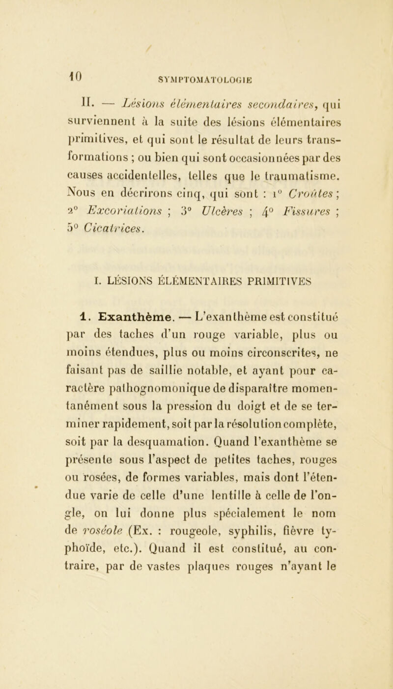 SYMPTOMATOLOGIE H. — Lésions élémentaires secondaires, qui surviennent à la suite des lésions élémentaires primitives, et qui sont le résultat de leurs trans- formations ; ou bien qui sont occasionnées par des causes accidentelles, telles que le traumatisme. Nous en décrirons cinq, qui sont : i° Croûtes ; 2° Excoriations ; 3° Ulcères ; 4° Fissures ; 5° Cicatrices. I. LÉSIONS ÉLÉMENTAIRES PRIMITIVES 1. Exanthème. — L’exanthème est constitué par des taches cl’un rouge variable, plus ou moins étendues, plus ou moins circonscrites, ne faisant pas de saillie notable, et ayant pour ca- ractère pathognomonique de disparaître momen- tanément sous la pression du doigt et de se ter- miner rapidement, soi t par la résolu tion complète, soit par la desquamation. Quand l’exanthème se présente sous l’aspect de petites taches, rouges ou rosées, de formes variables, mais dont l’éten- due varie de celle d’une lentille à celle de l’on- gle, on lui donne plus spécialement le nom de roséole (Ex. : rougeole, syphilis, fièvre ty- phoïde, etc.). Quand il est constitué, au con- traire, par de vastes plaques rouges n’ayant le