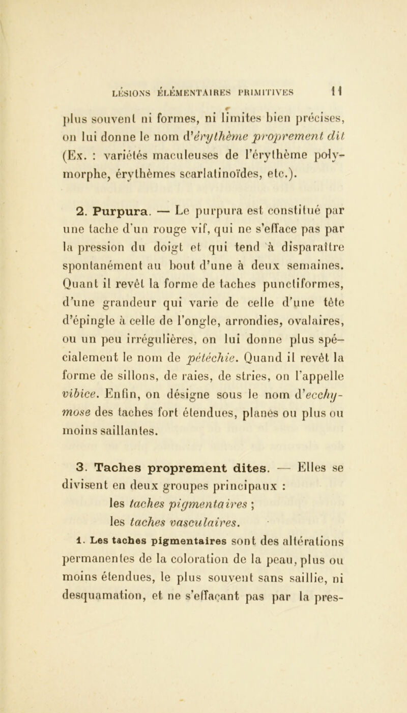 plus souvent ni formes, ni limites bien précises, on lui donne le nom à'érythème proprement dit (Ex. : variétés maculeuses de l’érythème poly- morphe, érythèmes scarlatinoïdes, etc.). 2. Purpura. — Le purpura est constitué par une tache d’un rouge vif, qui ne s’elface pas par la pression du doigt et qui tend à disparaître spontanément au bout d’une à deux semaines. Quant il revêt la forme de taches punctiformes, d une grandeur qui varie de celle d’une tète d’épingle à celle de l’ongle, arrondies, ovalaires, ou un peu irrégulières, on lui donne plus spé- cialement le nom de pétéchie. Quand il revêt la forme de sillons, de raies, de stries, on l’appelle vibice. Enfin, on désigne sous le nom d'ecchy- mose des taches fort étendues, planes ou plus ou moins saillantes. 3. Taches proprement dites. — Elles se divisent en deux groupes principaux : les taches pigmentaires ; les taches vasculaires. 1. Les taches pigmentaires sont des altérations permanentes de la coloration de la peau, plus ou moins étendues, le plus souvent sans saillie, ni desquamation, et ne s’effaçant pas par la près-