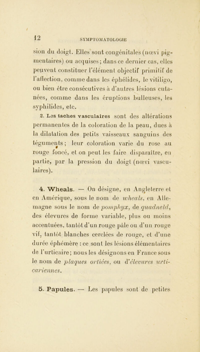 SYMPTOMATOLOGIE sion du doigt. Elles sont congénitales (nœvi pig- mentaires) ou acquises; dans ce dernier cas, elles peuvent constituer l’élément objectif primitif de l'affection, comme dans les éphélides, le vitiligo, ou bien être consécutives à d’autres lésions cuta- nées, comme dans les éruptions bulleuses, les syphilides, etc. 2. Las taches vasculaires sont des altérations permanentes de la coloration de la peau, dues à la dilatation des petits vaisseaux sanguins des téguments ; leur coloration varie du rose au rouge foncé, et on peut les faire disparaître, en partie, par la pression du doigt (nœvi vascu- laires). 4. Wheals. — On désigne, en Angleterre et en Amérique, sous le Dom de wheals, en Alle- magne sous le nom de pomphyx, de quadneld, des élevures de forme variable, plus ou moins accentuées, tantôt d’un rouge pâle ou d’un rouge vif. tantôt blanches cerclées de rouge, et d’une durée éphémère : ce sont les lésions élémentaires de l’urticaire; nous les désignons en France sous le nom de plaques ortiées, ou à1 élevures urti- cariennes. 5. Papules. — Les papules sont de petites
