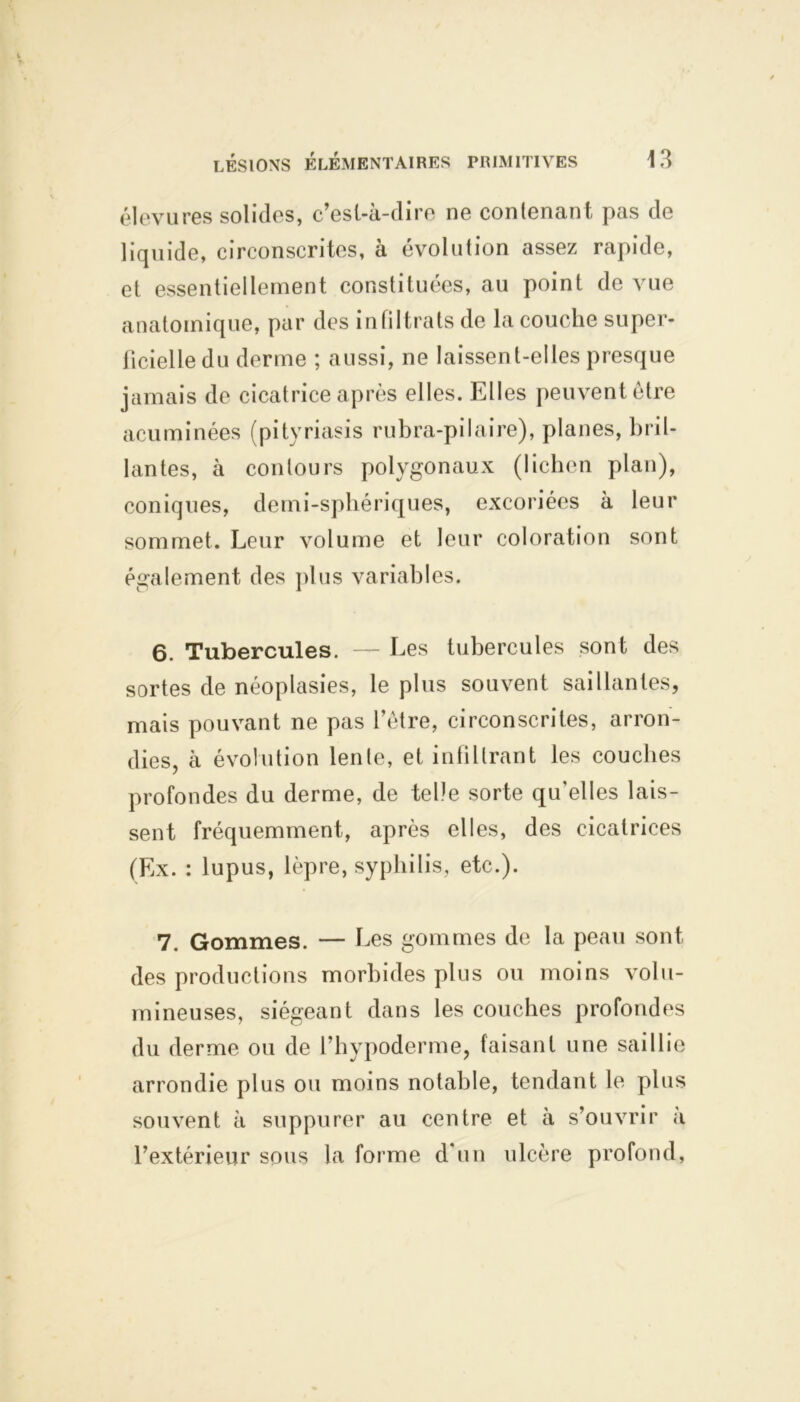 élevures solides, c’esl-à-dire ne contenant pas de liquide, circonscrites, à évolution assez rapide, et essentiellement constituées, au point de vue anatomique, par des infiltrats de la couche super- ficielle du derme ; aussi, ne laissent-elles presque jamais de cicatrice après elles. Elles peuvent être acuminées (pityriasis rubra-pilaire), planes, bril- lantes, à contours polygonaux (lichen plan), coniques, demi-sphériques, excoriées à leur sommet. Leur volume et leur coloration sont également des plus variables. 6. Tubercules. — Les tubercules sont des sortes de néoplasies, le plus souvent saillantes, mais pouvant ne pas l’être, circonscrites, arron- dies, à évolution lente, et infiltrant les couches profondes du derme, de telle sorte qu'elles lais- sent fréquemment, après elles, des cicatrices (Ex. : lupus, lèpre, syphilis, etc.). 7. Gommes. — Les gommes de la peau sont des productions morbides plus ou moins volu- mineuses, siégeant dans les couches profondes du derme ou de l’hypoderme, faisant une saillie arrondie plus ou moins notable, tendant le plus souvent à suppurer au centre et à s’ouvrir à l’extérieur sous la forme d'un ulcère profond,