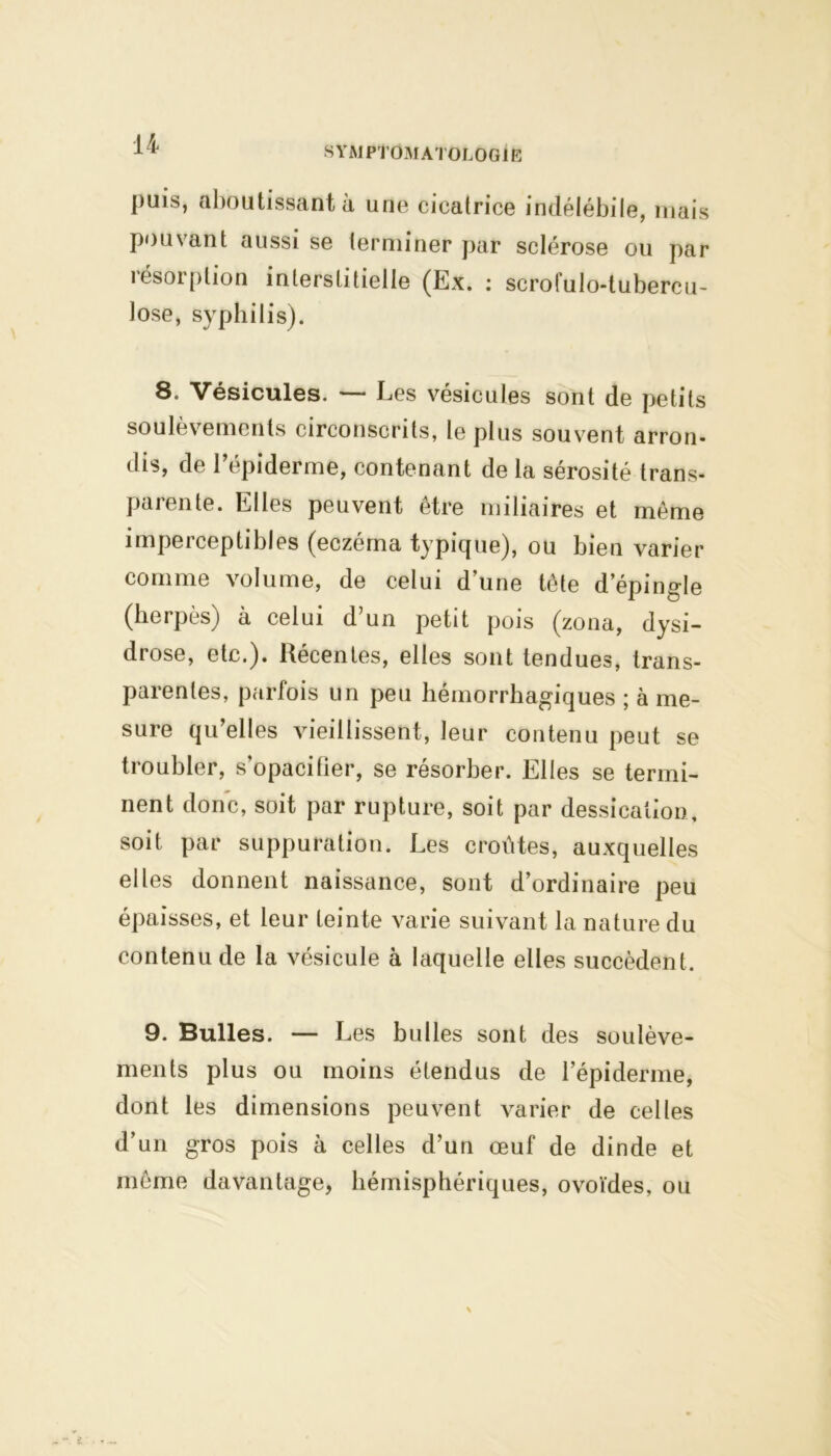 symptomatologie puis, aboutissant à une cicatrice indélébile, mais pouvant aussi se terminer par sclérose ou par résorption interstitielle (Ex. : scrofulo-tubercu- lose, syphilis). 8. Vésicules. — Les vésicules sont de petits soulèvements circonscrits, le plus souvent arron- dis, de l’épiderme, contenant de la sérosité trans- parente. Elles peuvent être miliaires et même imperceptibles (eczéma typique), ou bien varier comme volume, de celui d’une tête d’épingle (herpès) à celui d’un petit pois (zona, dysi- drose, etc.). Récentes, elles sont tendues, trans- parentes, parfois un peu hémorrhagiques ; à me- sure qu’elles vieillissent, leur contenu peut se troubler, s’opacifier, se résorber. Elles se termi- nent donc, soit par rupture, soit par dessication, soit par suppuration. Les croûtes, auxquelles elles donnent naissance, sont d’ordinaire peu épaisses, et leur teinte varie suivant la nature du contenu de la vésicule à laquelle elles succèdent. 9. Bulles. — Les bulles sont des soulève- ments plus ou moins étendus de l’épiderme, dont les dimensions peuvent varier de celles d’un gros pois à celles d’un œuf de dinde et même davantage, hémisphériques, ovoïdes, ou