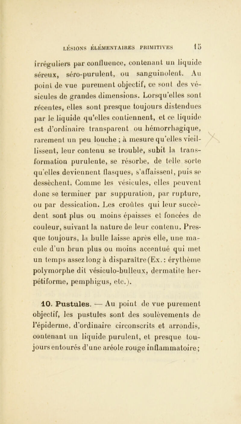 irréguliers par confluence, contenant un liquide séreux, séro-purulent, ou sanguinolent. Au point de vue purement objectif, ce sont des vé- sicules de grandes dimensions. Lorsqu’elles sont récentes, elles sont presque toujours distendues par le liquide qu’elles contiennent, et ce liquide est d’ordinaire transparent ou hémorrhagique, rarement un peu louche ; à mesure qu'elles vieil- lissent, leur contenu se trouble, subit la trans- formation purulente, se résorbe, de telle sorte quelles deviennent tlasques, s’alTaissenl, puisse dessèchent. Comme les vésicules, elles peuvent donc se terminer par suppuration, par rupture, ou par dessication. Les croûtes qui leur succè- dent sont plus ou moins épaisses et foncées de couleur, suivant la nature de leur contenu. Pres- que toujours, la huile laisse après elle, une ma- cule d’un brun plus ou moins accentué qui met un temps assez long à disparaître (Ex. : érythème polymorphe dit vésiculo-bulleux, dermatite lier- pétiforme, pemphigus, etc.). 10. Pustules. — Au point de vue purement objectif, les pustules sont des soulèvements de l’épiderme, d’ordinaire circonscrits et arrondis, contenant un liquide purulent, et presque tou- jours entourés d’une aréole rouge inflammatoire;