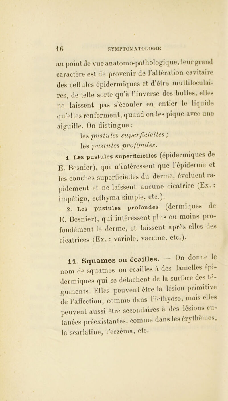 au point de vue anatomo-pathologique, leur grand caractère est de provenir de 1 altéra!ion cavitaire des cellules épidermiques et d’être multiloculai- res, de telle sorte qu’à l’inverse des bulles, elles ne laissent pas s’écouler en entier le liquide qu’elles renferment, quand on les pique avec une aiguille. On distingue : les pustules superficielles ; les pustules profondes. 1. Les pustules superficielles (épidermiques de E. Besnier), qui n’intéressent que l’épiderme et les couches superficielles du derme, évoluent ra- pidement et ne laissent aucune cicatrice (Ex. : impétigo, ecthyma simple, etc.). 2. Les pustules profondes (dermiques de E. Besnier), qui intéressent plus ou moins pro- fondément le derme, et laissent après elles des cicatrices (Ex. : variole, vaccine, etc.). 11. Squames ou écailles. — On donne le nom de squames ou écailles à des lamelles épi- dermiques qui se détachent de la surface des té- guments. Elles peuvent être la lésion primitive de l’affection, comme dans l’icthyose, mais elles peuvent aussi être secondaires à des lésions cu- tanées préexistantes, comme dans les érythemes, la scarlatine, l’eczéma, etc.