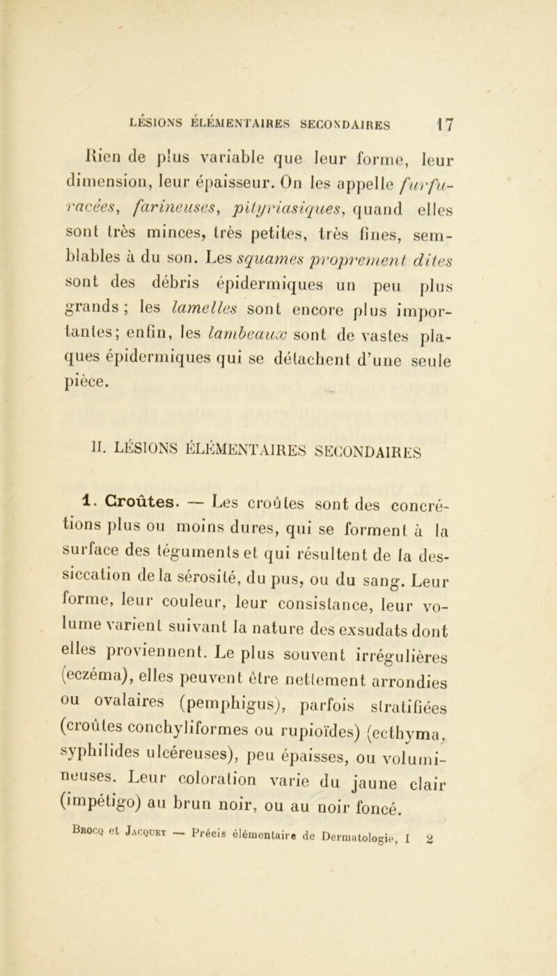 Kien de plus variable que leur forme, leur dimension, leur épaisseur. On les appelle furfu- racées, farineuses, pityriasiques, quand elles sont très minces, très petites, très fines, sem- blables à du son. Les squames proprement dites sont des débris épidermiques un peu plus grands; les lamelles sont encore plus impor- tantes; enfin, les lambeaux sont de vastes pla- ques épidermiques qui se détachent d’une seule pièce. II. LÉSIONS ÉLÉMENTAIRES SECONDAIRES 1. Croûtes. — Les croûtes sont des concré- tions plus ou moins dures, qui se forment à la surface des téguments et qui résultent de la des- siccation delà sérosité, du pus, ou du sang. Leur forme, leur couleur, leur consistance, leur vo- lume varient suivant la nature des exsudats dont elles proviennent. Le plus souvent irrégulières (eczéma), elles peuvent être nettement arrondies ou ovalaires (pemphigus), parfois stratifiées (croûtes conchyliformes ou rupioïdes) (ectbyma, syphilides ulcéreuses), peu épaisses, ou volumi- neuses. Leur coloration varie du jaune clair (impétigo) au brun noir, ou au noir foncé. Brocq et Jacquet — précis élémentaire de Dermatologie I 2 O 7 **