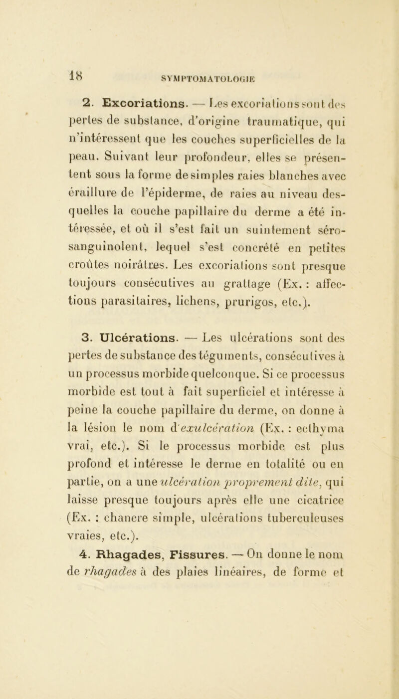 2. Excoriations. — Les excoriations sont des pertes de substance, d’origine traumatique, qui n’intéressent que les couches superficielles de la peau. Suivant leur profondeur, elles se présen- tent sous la forme de simples raies blanches avec éraillure de l’épiderme, de raies au niveau des- quelles la couche papillaire du derme a été in- téressée, et où il s’est fait un suintement séro- sanguinolent, lequel s'est concrété en petites croûtes noirâtres. Les excoriations sont presque toujours consécutives au grattage (Ex. : affec- tions parasitaires, lichens, prurigos, etc.). 3. Ulcérations. — Les ulcérations sont des pertes de substance des téguments, consécutives à un processus morbide quelconque. Si ce processus morbide est tout à fait superficiel et intéresse à peine la couche papillaire du derme, on donne à la lésion le nom à'exulcération (Ex. : ecthyma vrai, etc.). Si le processus morbide est plus profond et intéresse le derme en totalité ou en partie, on a une ulcération proprement dite, qui laisse presque toujours après elle une cicatrice (Ex. : chancre simple, ulcérations tuberculeuses vraies, etc.). 4. Rhagades, Fissures. — On donne le nom de rhagades à des plaies linéaires, de forme et