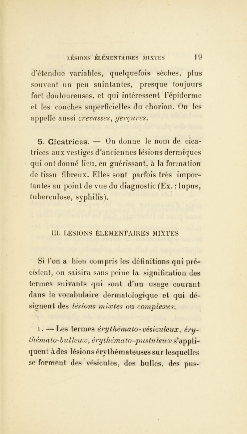 d'étendue variables, quelquefois sèches, plus souvent un peu suintantes, presque toujours fort douloureuses, et qui intéressent l’épiderme et les couches superficielles du chorion. On les appelle aussi crevasses, gerçures. 5. Cicatrices. — On donne le nom de cica- trices aux vestiges d'anciennes lésions dermiques qui ont donné lieu, en guérissant, à la formation de tissu fibreux. Elles sont parfois très impor- tantes au point de vue du diagnostic (Ex. : lupus, tuberculose, syphilis). III. LÉSIONS ÉLÉMENTAIRES MIXTES Si l’on a bien compris les définitions qui pré- cèdent, on saisira sans peine la signification des termes suivants qui sont d’un usage courant dans le vocabulaire dermatologique et qui dé- signent des lésions mixtes ou complexes. i. — Les termes érythèmato-vésicnleiix, éry- thèmato-bulleux, érythêmato-p us tu leux s’appli- quent à des lésions érythémateuses sur lesquelles se forment des vésicules, des bulles, des pus-