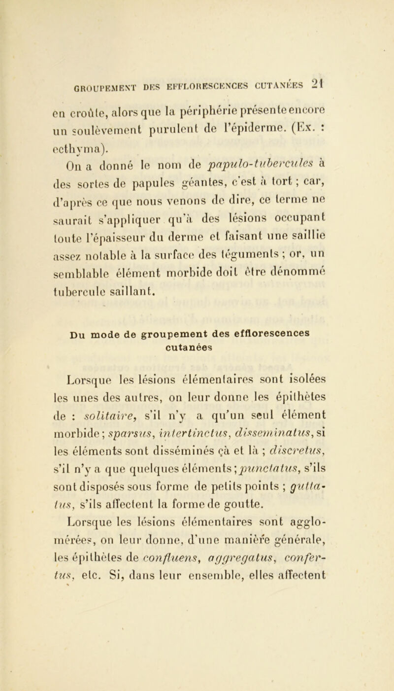en croule, alors que la périphérie présente encore un soulèvement purulent de 1 epiderme. (Lx. . ecthyma). On a donné le nom de papulo-tuberexiles à des sortes de papules géantes, c est a tort ; car, d’après ce que nous venons de dire, ce terme ne saurait s’appliquer qu'à des lésions occupant toute l’épaisseur du derme et faisant une saillie assez notable à la surface des téguments ; or, un semblable élément morbide doit être dénommé tubercule saillant. Du mode de groupement des efflorescences cutanées Lorsque les lésions élémentaires sont isolées les unes des autres, on leur donne les épithètes de : solitaire, s'il n'y a qu’un seul élément morbide; sparsus, intertinctus, disseminatus, si les éléments sont disséminés çà et là ; discretus, s’il n’y a que quelques éléments \punctatus, s’ils sont disposés sous forme de petits points ; gutta- tus, s’ils affectent la forme de goutte. Lorsque les lésions élémentaires sont agglo- mérées, on leur donne, d'une manière générale, les épithètes de confluens, aggregatus, confor- tas, etc. Si, dans leur ensemble, elles affectent