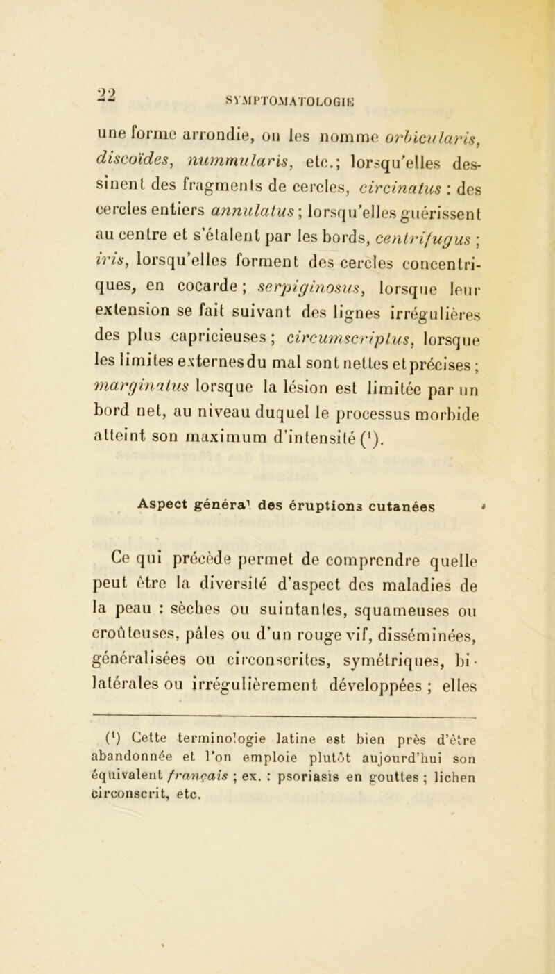 99 une forme arrondie, on les nomme orbicularis, discoïdes, nummulacis, etc.; lorsqu'elles des- sinent des fragments de cercles, circinatus : des cercles entiers annulatus ; lorsqu’elles guérissent au centre et s étalent par les bords, centrifugus ; zî’fs, lorsqu elles forment des cercles concentri- ques, en cocarde; serpiginosus, lorsque leur extension se fait suivant des lignes irrégulières des plus capricieuses; circumscriplus, lorsque les limites externes du mal sont nettes et précises ; marginatus lorsque la lésion est limitée par un bord net, au niveau duquel le processus morbide atteint son maximum d’intensité (1). Aspect généra1 des éruptions cutanées * Ce qui précède permet de comprendre quelle peut être la diversité d’aspect des maladies de la peau : sèches ou suintantes, squameuses ou croûteuses, pâles ou d’un rouge vif, disséminées, généralisées ou circonscrites, symétriques, bi- latérales ou irrégulièrement développées ; elles (‘) Cette terminologie latine est bien près d’être abandonnée et l’on emploie plutôt aujourd’hui son équivalent français ; ex. : psoriasis en gouttes ; lichen circonscrit, etc.