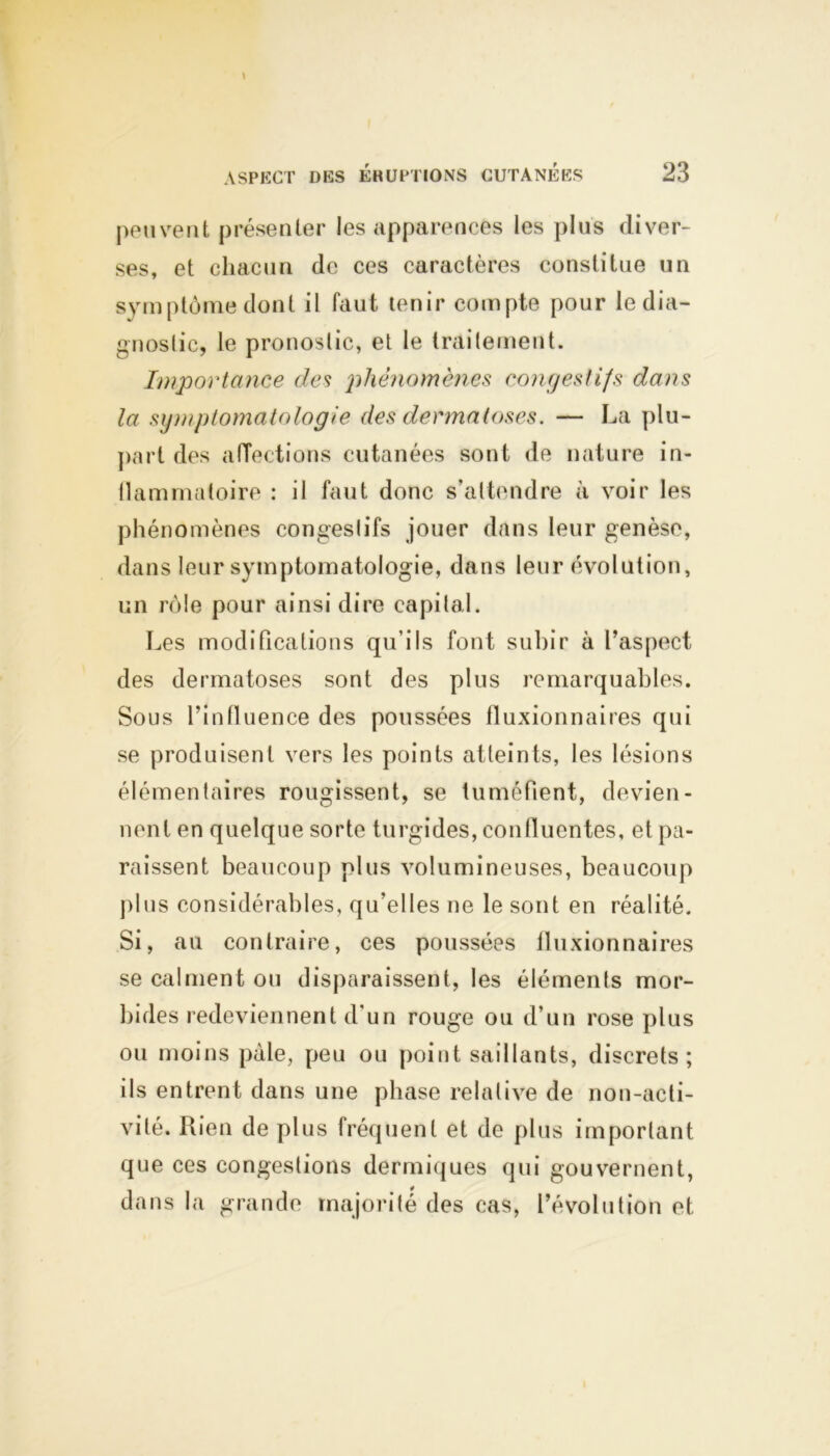 peuvent présenter les apparences les plus diver- ses, et chacun de ces caractères constitue un symptôme dont il faut tenir compte pour le dia- gnostic, le pronostic, et le traitement. Importance des phénomènes congestifs dans la symptomatologie des dermatoses. — La plu- part des affections cutanées sont de nature in- llammatoire : il faut donc s’attendre à voir les phénomènes congestifs jouer dans leur genèse, dans leur symptomatologie, dans leur évolution, un rôle pour ainsi dire capital. Les modifications qu’ils font subir à l’aspect des dermatoses sont des plus remarquables. Sous l’inffuence des poussées fluxionnaires qui se produisent vers les points atteints, les lésions élémentaires rougissent, se tuméfient, devien- nent en quelque sorte turgides, confluentes, et pa- raissent beaucoup plus volumineuses, beaucoup plus considérables, qu’elles ne le sont en réalité. Si, au contraire, ces poussées fluxionnaires se calment ou disparaissent, les éléments mor- bides redeviennent d'un rouge ou d’un rose plus ou moins pâle, peu ou point saillants, discrets; ils entrent dans une phase relative de non-acti- vité. Rien de plus fréquent et de plus important que ces congestions dermiques qui gouvernent, dans la grande majorité des cas, l’évolution et