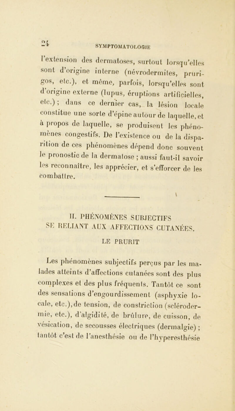 l’extension des dermatoses, surtout lorsqu’elles sont d’origine interne (névrodermites, pruri- gos, etc.), et même, parfois, lorsqu’elles sont d'origine externe (lupus, éruptions artificielles, etc.) ; dans ce dernier cas, la lésion locale constitue une sorte d’épine autour de laquelle, et à propos de laquelle, se produisent les phéno- mènes congestifs. De l’existence ou de la dispa- rition de ces phénomènes dépend donc souvent le pronostic de la dermatose ; aussi faut-il savoir les reconnaître, les apprécier, et s’efforcer de les combattre. U. PHÉNOMÈNES SUBJECTIFS SE RELIANT AUX AFFECTIONS CUTANÉES. LE PRURIT Les phénomènes subjectifs perçus par les ma- lades atteints d’affections cutanées sont des plus complexes et des plus fréquents. Tantôt ce sont des sensations d’engourdissement (asphyxie lo- cale, etc.),de tension, de constriction (scléroder- mie, etc.), d’algidité, de brûlure, de cuisson, de vésication, de secousses électriques (dermalgie) ; tantôt c est de 1 anesthésie ou de l’hyperesthésie