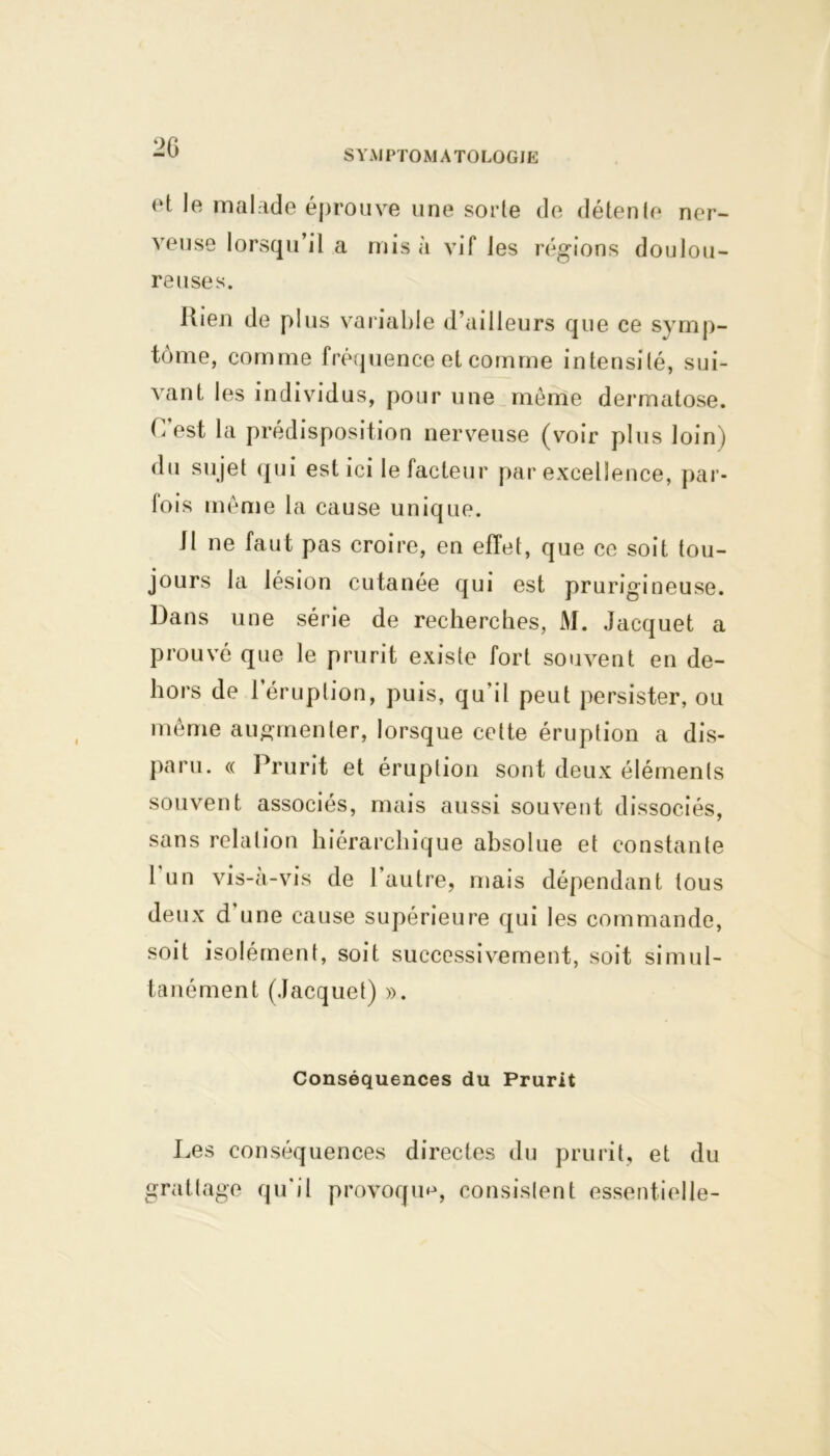 2G SYMPTOMATOLOGIE et le malade éprouve une sorte de détente ner- veuse lorsqu’il a mis à vif les régions doulou- reuses. Rien de plus variable d’ailleurs que ce symp- tôme, comme fréquence et comme intensité, sui- vant les individus, pour une même dermatose. C est la prédisposition nerveuse (voir plus loin) du sujet qui est ici le facteur par excellence, par- fois même la cause unique. 11 ne faut pas croire, en effet, que ce soit tou- jours la lésion cutanée qui est prurigineuse. Dans une série de recherches, M. Jacquet a prouvé que le prurit existe fort souvent en de- hors de l’éruption, puis, qu'il peut persister, ou même augmenter, lorsque cette éruption a dis- paru. « Prurit et éruption sont deux éléments souvent associés, mais aussi souvent dissociés, sans relation hiérarchique absolue et constante 1 un vis-à-vis de l’autre, mais dépendant tous deux d une cause supérieure qui les commande, soit isolément, soit successivement, soit simul- tanément (Jacquet) ». Conséquences du Prurit I^es conséquences directes du prurit, et du grattage qu'il provoqua, consistent essentielle-