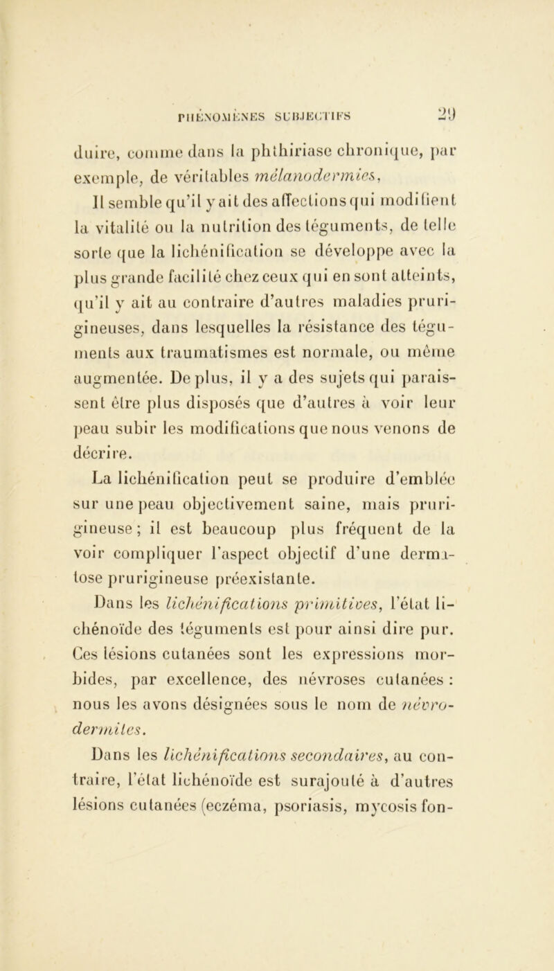 PMENO U !■; NES S U HJ E( .11 FS Ol) du ire, comme dans la phthiriase chronique, par exemple, de véritables mélanodermies, Il semble qu’il y ait des affections qui modi lient la vitalité ou la nutrition des téguments, de telle sorte que la lichénification se développe avec la plus grande facilité chez ceux qui en sont atteints, qu’il y ait au contraire d’autres maladies pruri- gineuses, dans lesquelles la résistance des tégu- ments aux traumatismes est normale, ou même augmentée. Déplus, il y a des sujets qui parais- sent être plus disposés que d’autres à voir leur peau subir les modifications que nous venons de décrire. La lichénification peut se produire d’emblée sur une peau objectivement saine, mais pruri- gineuse; il est beaucoup plus fréquent de la voir compliquer l’aspect objectif d'une derma- tose prurigineuse préexistante. Dans les lichénifications primitives, l’état li- chénoïde des téguments est pour ainsi dire pur. Ces iésions cutanées sont les expressions mor- bides, par excellence, des névroses cutanées : nous les avons désignées sous le nom de névro- dermites. Dans les lichénifications secondaires, au con- traire, l'état lichénoïde est surajouté à d’autres lésions cutanées (eczéma, psoriasis, mycosisfon-